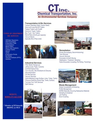 Industrial Services
Filter Media Change-out
Jetting (Lines, Pipes, Culverts)
Confined Space Entry
Turn Arounds, Site Shutdowns & Closures
Decontamination
On-Site Services
Vacuum Services
Hydro-Blasting (Large Surface, Lines, Tubes, Tanks)
Pressure Washing (Smart Pigs, Tanks, Surface)
Turn-key Frac Tank Services
Spill Cleanup
Waste Management
Waste Consolidation & Brokering
Profile Management
NORM (Naturally Occurring Radioactive Material)
Sampling & Analytical
Lab Packing
Drum Crushing
TYPES OF EQUIPMENT
WE SERVICE:
Oil/Water Separators
Heat Exchangers
Evaporation Cells
Concentrators
Media Filters
Storm Drain Systems
Cooling Towers
Stacks
Tanks
Evaporation Ponds
Scrubbers
Thermal Oxidizers (RTO)
Clarifiers
Transportation & Bin Services
Tankers (Stainless Steel, Carbon Steel)
Short and Long Roll-Off Trailers
Flatbed Trailers with Forklift
Aluminum Tipper Trailers
Box Truck / Van Trailers
Roll-off Bins (20-40 yard capacity)
Vacuum Boxes
Specialty Bins (Poly-Lined)
Remediation
Ponds (De-sludging, Decommissioning)
Tank Services
Vacuum Services
Excavation & Earth Moving
Stabilization, Treatment, Sampling
Hydro-Excavation (Locating, Pot Holing, Trenching)
WEBSITE:
WWW.CTI-AZ.COM
* Member of ISNetworld,
BROWZ, & PICS
 