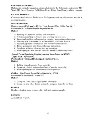 2/2
COMPUTER PROFICIENCY:
Diploma in computer operation with proficiency in the following applications: MS-
Word, MS-Excel, Desk-top Publishing, Power Point, CorelDraw, and the Internet.
COURSES ATTENDED:
Customer Service Agent Training on the importance of a good customer service in
an organization.
WORK EXPERIENCE:
Entertainment Highway Ltd (Hitv) Ikeja, Lagos: (Nov. 2009 – Dec. 2011)
Position held: Customer Service Representative
Duties:
 Sending out welcome calls to new customers.
 Retaining existing customers and sourcing for new ones.
 Proactively selling and promoting company’s products and services.
 Liaising with customers via outbound calls, SMS and E-mail.
 Providing general information and customer care services.
 Ticket generation and closing of every transaction.
 Database updating, cleanup and segmentation.
 Writing reports and returns on daily, weekly and monthly basis.
Armed Forced Specialist Hospital, Ashton, Kano State: for NYSC:
(April 2008 – April 2009)
Position held: Chemical Pathology, HematologyDept.
Duties:
 Taking clinical samples from patients.
 Carry out clinical tests and analysis of sample materials.
 Writing of reports on tests carried out on patients.
Chi Ltd., Ajao Estate, Lagos: (May 2006 – July 2006)
Position held: Industrial Trainee (IT)
Duties:
 Carry out tests and analysis in the laboratory
 Carry out any other duties as may be assigned to me by my boss.
HOBBIES:
Reading, singing, table tennis, volley ball and meeting people.
REFEREES
Available on request.
 