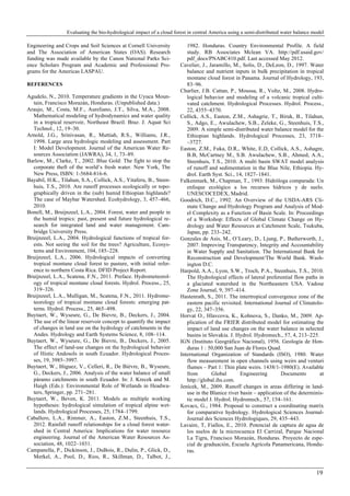 Evaluating the bio-hydrological impact of a cloud forest in central America using a semi-distributed water balance model
19
Engineering and Crops and Soil Sciences at Cornell University
and The Association of American States (OAS). Research
funding was made available by the Canon National Parks Sci-
ence Scholars Program and Academic and Professional Pro-
grams for the Americas LASPAU.
REFERENCES
Agudelo, N., 2010. Temperature gradients in the Uyuca Moun-
tain, Francisco Morazán, Honduras. (Unpublished data.)
Araujo, M., Costa, M.F., Aureliano, J.T., Silva, M.A., 2008.
Mathematical modeling of hydrodynamics and water quality
in a tropical reservoir, Northeast Brazil. Braz. J. Aquat Sci
Technol., 12, 19–30.
Arnold, J.G., Srinivasan, R., Muttiah, R.S., Williams, J.R.,
1998. Large area hydrologic modeling and assessment. Part
I: Model Development. Journal of the American Water Re-
sources Association (JAWRA), 34, 1, 73–89.
Barlow, M., Clarke, T., 2002. Blue Gold: The fight to stop the
corporate theft of the world’s fresh water. New York, The
New Press, ISBN: 1-5684-816-6.
Bayabil, H.K., Tilahun, S.A., Collick, A.S., Yitaferu, B., Steen-
huis, T.S., 2010. Are runoff processes ecologically or topo-
graphically driven in the (sub) humid Ethiopian highlands?
The case of Maybar Watershed. Ecohydrology, 3, 457–466,
2010.
Bonell, M., Bruijnzeel, L.A., 2004. Forest, water and people in
the humid tropics: past, present and future hydrological re-
search for integrated land and water management. Cam-
bridge University Press.
Bruijnzeel, L.A., 2004. Hydrological functions of tropical for-
ests. Not seeing the soil for the trees? Agriculture, Ecosys-
tems and Environment, 104, 185–228.
Bruijnzeel, L.A., 2006. Hydrological impacts of converting
tropical montane cloud forest to pasture, with initial refer-
ence to northern Costa Rica. DFID Project Report.
Bruijnzeel, L.A., Scatena, F.N., 2011. Preface. Hydrometeorol-
ogy of tropical montane cloud forests. Hydrol. Process., 25,
319–326.
Bruijnzeel, L.A., Mulligan, M., Scatena, F.N., 2011. Hydrome-
teorology of tropical montane cloud forests: emerging pat-
terns. Hydrol. Process., 25, 465–498.
Buytaert, W., Wyseure, G., De Bievre, B., Deckers, J., 2004.
The use of the linear reservoir concept to quantify the impact
of changes in land use on the hydrology of catchments in the
Andes. Hydrology and Earth Systems Science, 8, 108–114.
Buytaert, W., Wyseure, G., De Bievre, B., Deckers, J., 2005.
The effect of land-use changes on the hydrological behavior
of Histic Andosols in south Ecuador. Hydrological Proces-
ses, 19, 3985–3997.
Buytaert, W., Iñiguez, V., Celleri, R., De Bièvre, B., Wyseure,
G., Deckers, J., 2006. Analysis of the water balance of small
páramo catchments in south Ecuador. In: J. Krecek and M.
Haigh (Eds.): Environmental Role of Wetlands in Headwa-
ters, Springer, pp. 271–281.
Buytaert, W., Beven, K. 2011. Models as multiple working
hypotheses: hydrological simulation of tropical alpine wet-
lands. Hydrological Processes, 25, 1784–1799.
Caballero, L.A., Rimmer, A., Easton, Z.M., Steenhuis, T.S.,
2012. Rainfall runoff relationships for a cloud forest water-
shed in Central America: Implications for water resource
engineering. Journal of the American Water Resources As-
sociation, 48, 1022–1031.
Campanella, P., Dickinson, J., DuBois, R., Dulin, P., Glick, D.,
Merkel, A., Pool, D., Rios, R., Skillman, D., Talbot, J.,
1982. Honduras. Country Environmental Profile. A field
study. RB Associates Mclean VA. http://pdf.usaid.gov/
pdf_docs/PNABC410.pdf. Last accessed May 2012.
Cavelier, J., Jaramillo, M., Solis, D., DeLeon, D., 1997. Water
balance and nutrient inputs in bulk precipitation in tropical
montane cloud forest in Panama. Journal of Hydrology, 193,
83–96.
Charlier, J.B. Cattan, P., Moussa, R., Voltz, M., 2008. Hydro-
logical behavior and modeling of a volcanic tropical culti-
vated catchment. Hydrological Processes. Hydrol. Process.,
22, 4355–4370.
Collick, A.S., Easton, Z.M., Ashagrie, T., Biruk, B., Tilahun,
S., Adgo, E., Awulachew, S.B., Zeleke, G., Steenhuis, T.S.,
2009. A simple semi-distributed water balance model for the
Ethiopian highlands. Hydrological Processes, 23, 3718–
–3727.
Easton, Z.M., Fuka, D.R., White, E.D, Collick, A.S., Ashagre,
B.B, McCartney M., S.B. Awulachew, S.B., Ahmed, A.A.,
Steenhuis, T.S., 2010. A multi basin SWAT model analysis
of runoff and sedimentation in the Blue Nile, Ethiopia. Hy-
drol. Earth Syst. Sci., 14, 1827–1841.
Falkenmark, M., Chapman, T., 1993. Hidróloga comparada: Un
enfoque ecológico a los recursos hídricos y de suelo.
UNESCOCEDEX, Madrid.
Goodrich, D.C., 1992. An Overview of the USDA-ARS Cli-
mate Change and Hydrology Program and Analysis of Mod-
el Complexity as a Function of Basin Scale. In: Proceedings
of a Workshop: Effects of Global Climate Change on Hy-
drology and Water Resources at Catchment Scale, Tsukuba,
Japan, pp. 233–242.
Gonzales de Asis, M., O’Leary, D., Ljung, P., Butherworth, J.,
2007. Improving Transparency, Integrity and Accountability
in Water Supply and Sanitation. The International Bank for
Reconstruction and Development/The World Bank. Wash-
ington D.C.
Harpold, A.A., Lyon, S.W., Troch, P.A., Steenhuis, T.S., 2010.
The Hydrological effects of lateral preferential flow paths in
a glaciated watershed in the Northeastern USA. Vadose
Zone Journal, 9, 397–414.
Hastenrath, S., 2011. The intertropical convergence zone of the
eastern pacific revisited. International Journal of Climatolo-
gy, 22, 347–356.
Horvat O., Hlavcova, K., Kohnova, S., Danko, M., 2009. Ap-
plication of the FRIER distributed model for estimating the
impact of land use changes on the water balance in selected
basins in Slovakia. J. Hydrol. Hydromech., 57, 4, 213–225.
IGN (Instituto Geográfico Nacional), 1956. Geología de Hon-
duras 1 : 50,000 San Juan de Flores Quad.
International Organization of Standards (ISO), 1980. Water
flow measurement in open channels using weirs and venturi
flumes – Part 1: Thin plate weirs. 1438/1-1980(E). Available
from Global Engineering Documents at
http://global.ihs.com.
Jenícek, M., 2009. Runoff changes in areas differing in land-
use in the Blanice river basin – application of the determinis-
tic model J. Hydrol. Hydromech., 57, 154–161.
Kovacs, G., 1984. Proposal to construct a coordinating matrix
for comparative hydrology. Hydrological Sciences Journal-
Journal des Sciences Hydrologiques, 29, 435–443.
Lavaire, T, Fiallos, E., 2010. Potencial de captura de agua de
los suelos de la microcuenca El Carrizal, Parque Nacional
La Tigra, Francisco Morazán, Honduras. Proyecto de espe-
cial de graduación, Escuela Agrícola Panamericana, Hondu-
ras.
 