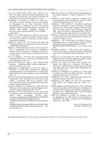 Luis A. Caballero, Zachary M. Easton, Brian K. Richards, Tammo S. Steenhuis
20
Lyon, S.W., McHale, M.R., Walter, M.T., Steenhuis, T.S.,
2006. The Impact of Runoff Generation Mechanisms on the
Location of Critical Source Areas. Journal of the American
Water Resources Association (JAWRA), 42, 793–804.
Mamillapalli, S., Srinivasan, R., Arnold, J.G., Engel, B.A.,
1996. Effect of spatial variability on basin scale modeling.
In: Proceedings of the Third International Confer-
ence/Workshop on Integrating GIS and Environmental
Modeling. National Center for Geographic Information and
Analysis, Santa Barbara, California. Available at:
http://www.ncgia.ucsb.edu/conf/SANTA_FE_CD-ROM/
program.html.
Martinez, M.C., 2008. Potencial de captura de agua de los
suelos de Capiro y Zapotillo, Guinope, El Paraíso, Hondu-
ras. Proyecto de especial de graduación, Escuela Agrícola
Panamericana, Honduras.
Mulligan, M., Burke S.M., 2010. Global cloud forests and
environmental change in a hydrological context. Final report
of DFID FRP project ZF0216.
Musiake, K., 2003: Hydrology and water resources in monsoon
Asia. A consideration of the necessity of establishing a
standing research community of hydrology and water re-
sources in the Asia Pacific region. Hydrological Processes,
17, 2701–2709.
Nash, J.E., Sutcliffe, J., 1970. River flow forecasting through
conceptual models, Part I. A discussion of principles. Jour-
nal of Hydrology, 10, 282–290.
Pavelkova H., Dohnal, M., Vogel, T., 2012. Hillslope runoff
generation – comparing different modeling approaches. J.
Hydrol. Hydromech., 60, 73–86.
Peranginangin, N. Sakthivadivel, R., Scott, N.R., Kendy, E.,
Steenhuis, T.S., 2004. Water accounting for conjunctive
groundwater/surface water management: Case of the Sing-
karak-Ombilin River basin, Indonesia Journal of Hydrology,
292, 1–22.
PHO (Pan-American Health Organization and World Health
Organization). 2000. Evaluación de los Servicios de Agua
Potable y Saneamiento 2000 en las Américas. http://
www.bvsde.paho.org/eswww/eva2000/honduras/informe/inf
-00.htm. Last accessed May 2012.
Peel, M.C., McMahon, T.A., Finlayson B.L., 2004. Continental
differences in the variability of annual runoff-update and re-
assessment. Journal of Hydrology, 295, 185–197.
San Martin, O. 2001. Water Resources in Latin America and
the Caribbean: Issues and Options. Inter-American Devel-
opment Bank, Environment Division. http://
www.pnuma.org/aguamiaac/SUBREGIONAL%20MESO/M
ATERIAL%20ADICIONAL/BIBLIOGRAFIA-
WEBGRAFIA/Modulo%201%20MIAAC%20en%20el%20
contex-
to%20de%20gestion%20para%20DS/Estado%20del%20Rec
%20Hidrico/Doc%204.%20Water%20resources.pdf. Last
accesses May 2012.
Šanda, M., Císlerová, M., 2009. Transforming hydrographs in
the hillslope subsurface. J. Hydrol. Hydromech., 57, 264–
–275.
Sivapalan, M., 2003. Process complexity at hillslope scale,
process simplicity at the watershed scale: Is there a connec-
tion? Hydrological Processes, 17, 1037–1041.
Schellekens, J., 2006. CQ-FLOW: A distributed hydrological
model for the prediction of land-cover change, with special
reference to the Rio Chiquito catchment, Northwest Costa
Rica. The Fiesta Project, Vrije Universiteit, Amsterdam,
2006. http://www.falw.vu/~fiesta/reports/R7991_FTR_An-
nex3_CQflow-manual-results.pdf. Last accessed May 2012.
Shumova, N., 2009. Crop water supply and its relation to yield
of spring wheat in the south of Russian plain. J. Hydrol. Hy-
dromech., 57, 2009, 1, 26–39.
Stadtmüller, T., 1987. Cloud Forests in the Humid Tropics: A
Bibliographic Review. United Nations University (UNU):
http://archive.unu.edu/unupress/unupbooks/80670e/
80670E00.htm80670e/80670E00.htm. Last accessed May
2012.
Stadtmüller, Agudelo, N., 1990. Amount and variability of
cloud moisture input in a tropical cloud forest. International
Association of Hydrological Sciences Publication, 193, 25–
–32.
Steenhuis, T.S., van der Molen, W.H., 1986. The Thornthwaite-
Mather procedure as a simple engineering method to predict
recharge. Journal of Hydrology, 84, 221–229.
Steenhuis, T.S., Collick A.S., Easton Z.M., Leggesse, E.S.,
Bayabil, H.K., White, E.D., Awulachew, S.B., Adgo, E.,
Ahmed, A.A., 2009. Predicting discharge and erosion for the
Abay (Blue Nile) with a simple model. Hydrological Pro-
cesses, 23, 3728–3737.
Tesemma, Z.K., Mohamed, Y.A., Steenhuis, T.S., 2010. Trends
in rainfall and runoff in the Blue Nile Basin: 1964–2003.
Hydrological Processes, 25, 3747–3758.
Thornthwaite, C.W., 1948. An approach toward a rational clas-
sification of climate. Geogr. Rev., 38, 55–94.
Thornthwaite, C.W., Mather, J.R. 1955. The water balance,
Publ. Climatol. Lab. Climatol. Dresel Inst. Technol., 8, 1–
–104.
UNDP: Adaptation Fund Board Secretariat., 2010. Addressing
Climate Change Risks on Water Resources in Honduras: In-
creased Systemic Resilience and Reduced Vulnerability of
the Urban Poor. UNDP PIMS 4399; Atlas IDs-Proposal
00060323, Project 00075904, HND10).
Walter, M.T., Steenhuis, T.S., Mehta, V.K., Thongs, D., Zion,
M., Schneiderman, E., 2002. Refined conceptualization of
TOPMODEL for shallow subsurface flows. Hydrological
Processes, 16, 2041–2046.
Received 30 September 2012
Accepted 11 December 2012
Note: Supplementary Figures (S1–S9), as well as colour version of Figures 1–3 can be found in the web version of this article.
 