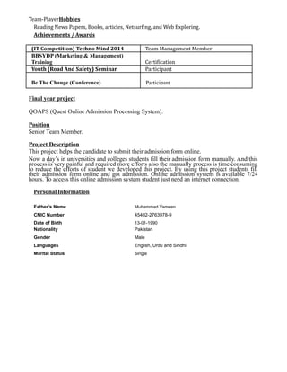 Team-PlayerHobbies
Reading News Papers, Books, articles, Netsurfing, and Web Exploring.
Achievements / Awards
(IT Competition) Techno Mind 2014 Team Management Member
BBSYDP (Marketing & Management)
Training Certification
Youth (Road And Safety) Seminar Participant
Be The Change (Conference) Participant
Final year project
QOAPS (Quest Online Admission Processing System).
Position
Senior Team Member.
Project Description
This project helps the candidate to submit their admission form online.
Now a day’s in universities and colleges students fill their admission form manually. And this
process is very painful and required more efforts also the manually process is time consuming
to reduce the efforts of student we developed this project. By using this project students fill
their admission form online and got admission. Online admission system is available 7/24
hours. To access this online admission system student just need an internet connection.
Personal Information
Father’s Name Muhammad Yameen
CNIC Number 45402-2763978-9
Date of Birth 13-01-1990
Nationality Pakistan
Gender Male
Languages English, Urdu and Sindhi
Marital Status Single
 