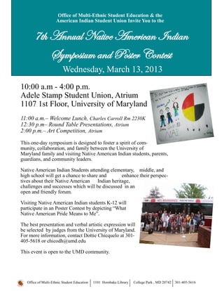 Time:
Office of Multi-Ethnic Student Education & the
American Indian Student Union Invite You to the
7th Annual Native American Indian
Symposium and Poster Contest
10:00 a.m - 4:00 p.m.
Adele Stamp Student Union, Atrium
1107 1st Floor, University of Maryland
11:00 a.m.– Welcome Lunch, Charles Carroll Rm 2230K
12:30 p.m– Round Table Presentations, Atrium
2:00 p.m.– Art Competition, Atrium
This one-day symposium is designed to foster a spirit of com-
munity, collaboration, and family between the University of
Maryland family and visiting Native American Indian students, parents,
guardians, and community leaders.
Native American Indian Students attending elementary, middle, and
high school will get a chance to share and enhance their perspec-
tives about their Native American Indian heritage,
challenges and successes which will be discussed in an
open and friendly forum.
Visiting Native American Indian students K-12 will
participate in an Poster Contest by depicting “What
Native American Pride Means to Me”.
The best presentation and verbal artistic expression will
be selected by judges from the University of Maryland.
For more information, contact Dottie Chicquelo at 301-
405-5618 or chicodh@umd.edu
This event is open to the UMD community.
Office of Multi-Ethnic Student Education 1101 Hornbake Library College Park , MD 20742 301-405-5616
Wednesday, March 13, 2013
 