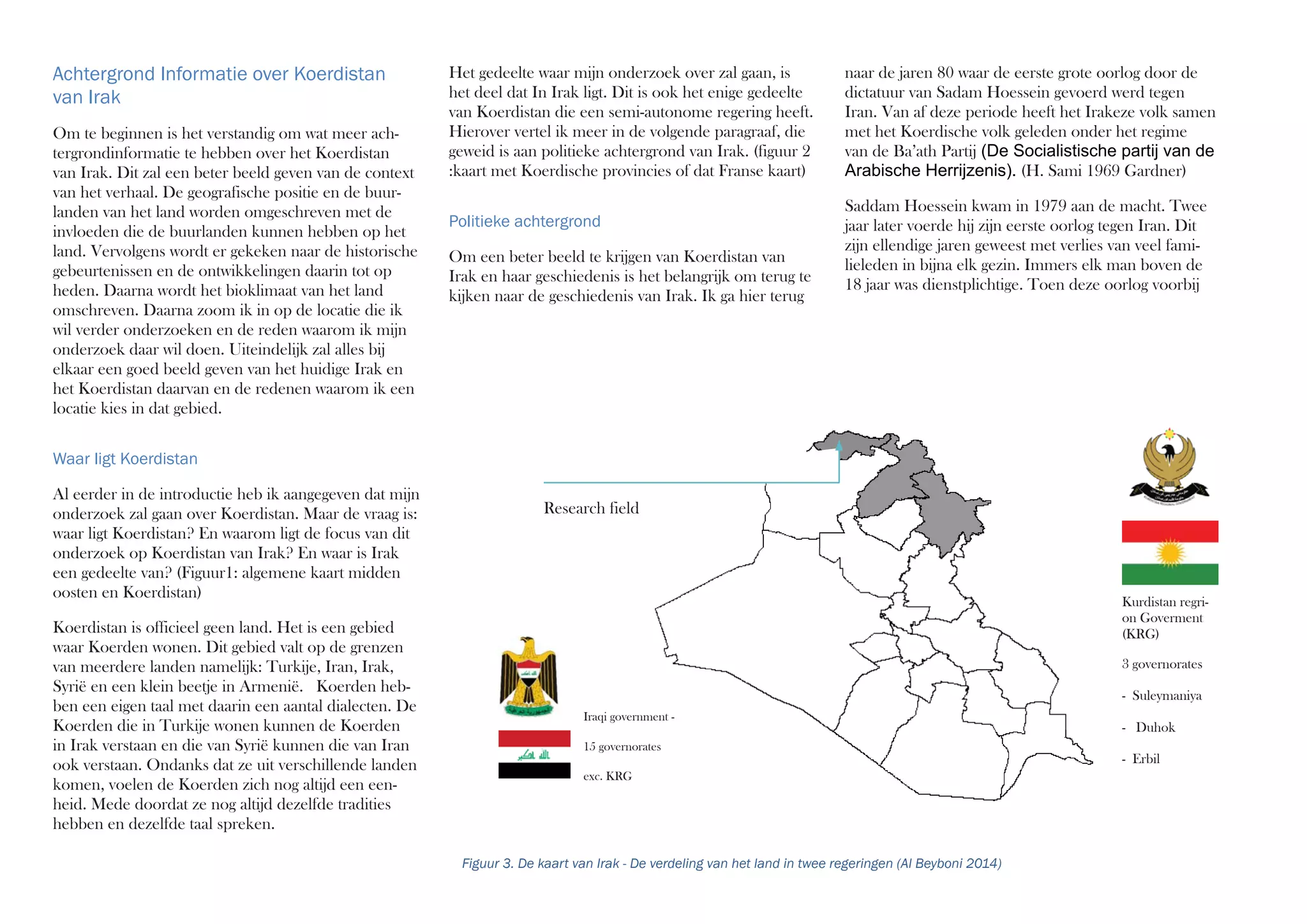 naar de jaren 80 waar de eerste grote oorlog door de
dictatuur van Sadam Hoessein gevoerd werd tegen
Iran. Van af deze periode heeft het Irakeze volk samen
met het Koerdische volk geleden onder het regime
van de Ba’ath Partij (De Socialistische partij van de
Arabische Herrijzenis). (H. Sami 1969 Gardner)
Saddam Hoessein kwam in 1979 aan de macht. Twee
jaar later voerde hij zijn eerste oorlog tegen Iran. Dit
zijn ellendige jaren geweest met verlies van veel fami-
lieleden in bijna elk gezin. Immers elk man boven de
18 jaar was dienstplichtige. Toen deze oorlog voorbij
Het gedeelte waar mijn onderzoek over zal gaan, is
het deel dat In Irak ligt. Dit is ook het enige gedeelte
van Koerdistan die een semi-autonome regering heeft.
Hierover vertel ik meer in de volgende paragraaf, die
geweid is aan politieke achtergrond van Irak. (figuur 2
:kaart met Koerdische provincies of dat Franse kaart)
Politieke achtergrond
Om een beter beeld te krijgen van Koerdistan van
Irak en haar geschiedenis is het belangrijk om terug te
kijken naar de geschiedenis van Irak. Ik ga hier terug
Achtergrond Informatie over Koerdistan
van Irak
Om te beginnen is het verstandig om wat meer ach-
tergrondinformatie te hebben over het Koerdistan
van Irak. Dit zal een beter beeld geven van de context
van het verhaal. De geografische positie en de buur-
landen van het land worden omgeschreven met de
invloeden die de buurlanden kunnen hebben op het
land. Vervolgens wordt er gekeken naar de historische
gebeurtenissen en de ontwikkelingen daarin tot op
heden. Daarna wordt het bioklimaat van het land
omschreven. Daarna zoom ik in op de locatie die ik
wil verder onderzoeken en de reden waarom ik mijn
onderzoek daar wil doen. Uiteindelijk zal alles bij
elkaar een goed beeld geven van het huidige Irak en
het Koerdistan daarvan en de redenen waarom ik een
locatie kies in dat gebied.
Waar ligt Koerdistan
Al eerder in de introductie heb ik aangegeven dat mijn
onderzoek zal gaan over Koerdistan. Maar de vraag is:
waar ligt Koerdistan? En waarom ligt de focus van dit
onderzoek op Koerdistan van Irak? En waar is Irak
een gedeelte van? (Figuur1: algemene kaart midden
oosten en Koerdistan)
Koerdistan is officieel geen land. Het is een gebied
waar Koerden wonen. Dit gebied valt op de grenzen
van meerdere landen namelijk: Turkije, Iran, Irak,
Syrië en een klein beetje in Armenië. Koerden heb-
ben een eigen taal met daarin een aantal dialecten. De
Koerden die in Turkije wonen kunnen de Koerden
in Irak verstaan en die van Syrië kunnen die van Iran
ook verstaan. Ondanks dat ze uit verschillende landen
komen, voelen de Koerden zich nog altijd een een-
heid. Mede doordat ze nog altijd dezelfde tradities
hebben en dezelfde taal spreken.
Kurdistan regri-
on Goverment
(KRG)
Iraqi government -
15 governorates
exc. KRG
Research field
Figuur 3. De kaart van Irak - De verdeling van het land in twee regeringen (Al Beyboni 2014)
3 governorates
- Suleymaniya
- Duhok
- Erbil
 