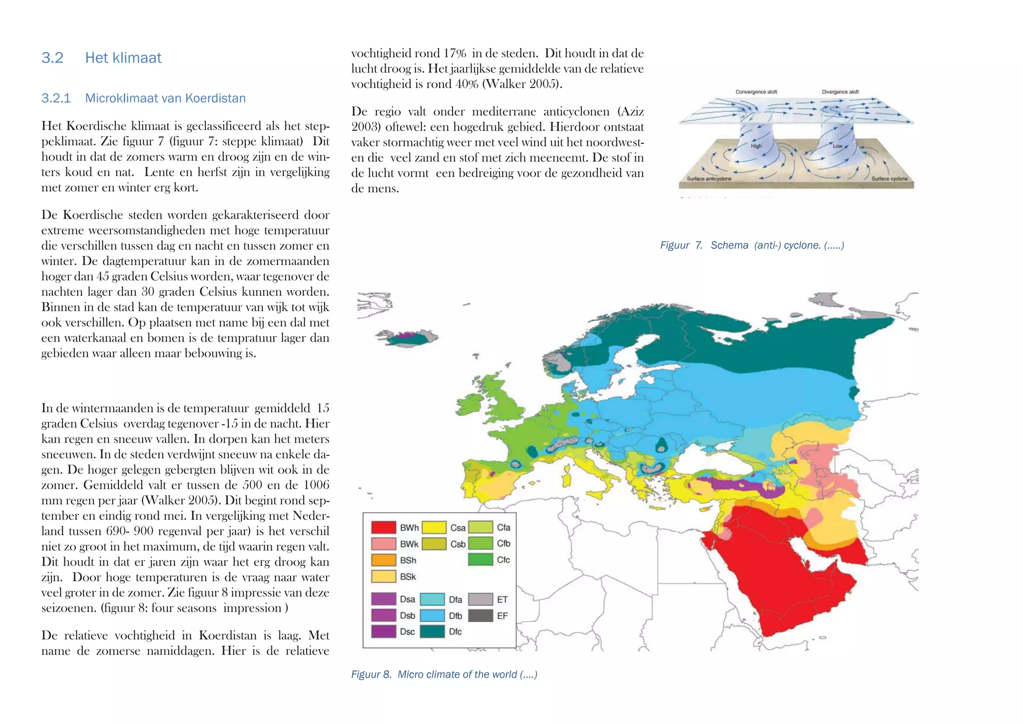 vochtigheid rond 17% in de steden. Dit houdt in dat de
lucht droog is. Het jaarlijkse gemiddelde van de relatieve
vochtigheid is rond 40% (Walker 2005).
De regio valt onder mediterrane anticyclonen (Aziz
2003) oftewel: een hogedruk gebied. Hierdoor ontstaat
vaker stormachtig weer met veel wind uit het noordwest-
en die veel zand en stof met zich meeneemt. De stof in
de lucht vormt een bedreiging voor de gezondheid van
de mens.
3.2 Het klimaat
3.2.1 Microklimaat van Koerdistan
Het Koerdische klimaat is geclassificeerd als het step-
peklimaat. Zie figuur 7 (figuur 7: steppe klimaat) Dit
houdt in dat de zomers warm en droog zijn en de win-
ters koud en nat. Lente en herfst zijn in vergelijking
met zomer en winter erg kort.
De Koerdische steden worden gekarakteriseerd door
extreme weersomstandigheden met hoge temperatuur
die verschillen tussen dag en nacht en tussen zomer en
winter. De dagtemperatuur kan in de zomermaanden
hoger dan 45 graden Celsius worden, waar tegenover de
nachten lager dan 30 graden Celsius kunnen worden.
Binnen in de stad kan de temperatuur van wijk tot wijk
ook verschillen. Op plaatsen met name bij een dal met
een waterkanaal en bomen is de tempratuur lager dan
gebieden waar alleen maar bebouwing is.
In de wintermaanden is de temperatuur gemiddeld 15
graden Celsius overdag tegenover -15 in de nacht. Hier
kan regen en sneeuw vallen. In dorpen kan het meters
sneeuwen. In de steden verdwijnt sneeuw na enkele da-
gen. De hoger gelegen gebergten blijven wit ook in de
zomer. Gemiddeld valt er tussen de 500 en de 1006
mm regen per jaar (Walker 2005). Dit begint rond sep-
tember en eindig rond mei. In vergelijking met Neder-
land tussen 690- 900 regenval per jaar) is het verschil
niet zo groot in het maximum, de tijd waarin regen valt.
Dit houdt in dat er jaren zijn waar het erg droog kan
zijn. Door hoge temperaturen is de vraag naar water
veel groter in de zomer. Zie figuur 8 impressie van deze
seizoenen. (figuur 8: four seasons impression )
De relatieve vochtigheid in Koerdistan is laag. Met
name de zomerse namiddagen. Hier is de relatieve
Figuur 8. Micro climate of the world (....)
Figuur 7. Schema (anti-) cyclone. (.....)
 