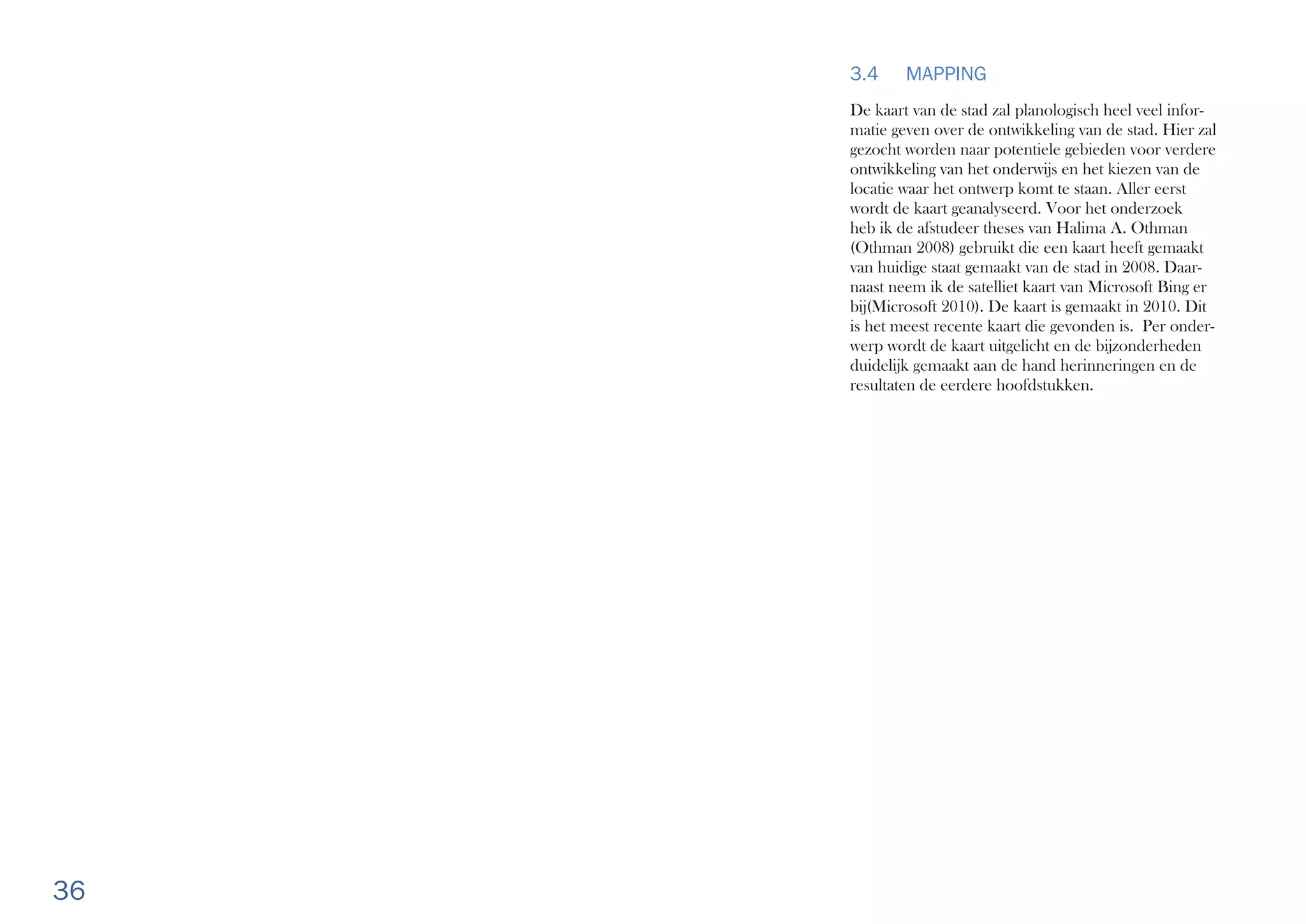 36
3.4 MAPPING
De kaart van de stad zal planologisch heel veel infor-
matie geven over de ontwikkeling van de stad. Hier zal
gezocht worden naar potentiele gebieden voor verdere
ontwikkeling van het onderwijs en het kiezen van de
locatie waar het ontwerp komt te staan. Aller eerst
wordt de kaart geanalyseerd. Voor het onderzoek
heb ik de afstudeer theses van Halima A. Othman
(Othman 2008) gebruikt die een kaart heeft gemaakt
van huidige staat gemaakt van de stad in 2008. Daar-
naast neem ik de satelliet kaart van Microsoft Bing er
bij(Microsoft 2010). De kaart is gemaakt in 2010. Dit
is het meest recente kaart die gevonden is. Per onder-
werp wordt de kaart uitgelicht en de bijzonderheden
duidelijk gemaakt aan de hand herinneringen en de
resultaten de eerdere hoofdstukken.
 