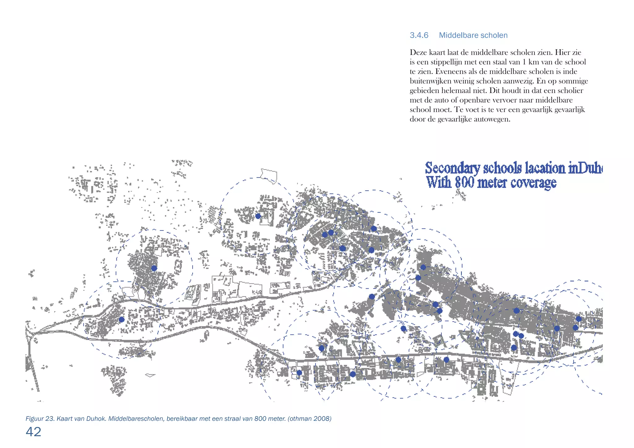 42
3.4.6 Middelbare scholen
Deze kaart laat de middelbare scholen zien. Hier zie
is een stippellijn met een staal van 1 km van de school
te zien. Eveneens als de middelbare scholen is inde
buitenwijken weinig scholen aanwezig. En op sommige
gebieden helemaal niet. Dit houdt in dat een scholier
met de auto of openbare vervoer naar middelbare
school moet. Te voet is te ver een gevaarlijk gevaarlijk
door de gevaarlijke autowegen.
Figuur 23. Kaart van Duhok. Middelbarescholen, bereikbaar met een straal van 800 meter. (othman 2008)
 
