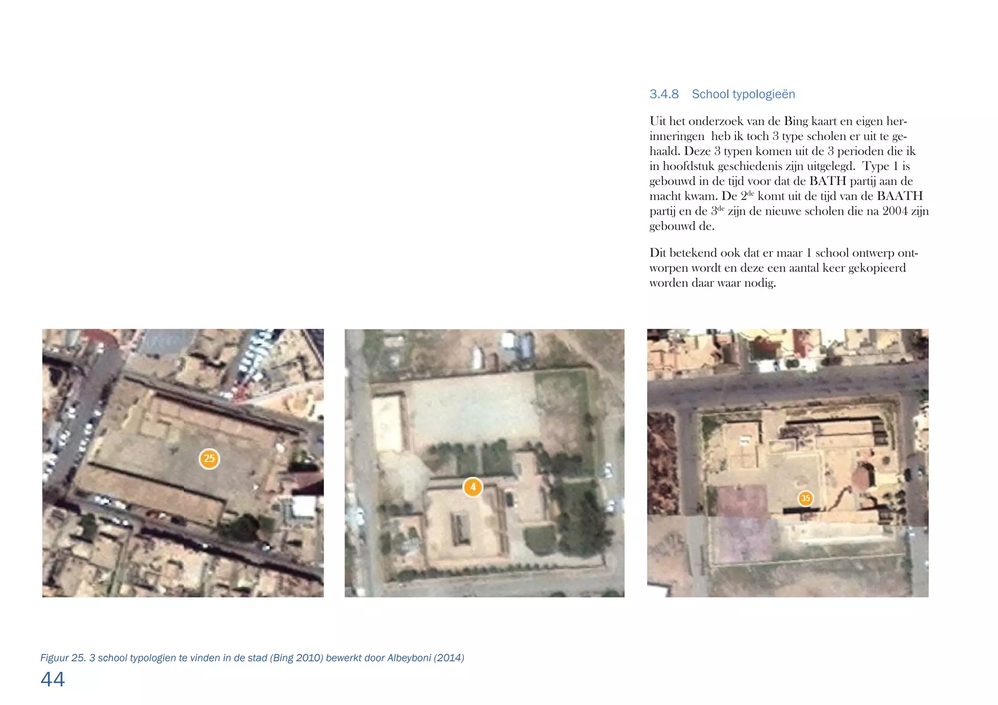 44
Figuur 25. 3 school typologien te vinden in de stad (Bing 2010) bewerkt door Albeyboni (2014)
3.4.8 School typologieën
Uit het onderzoek van de Bing kaart en eigen her-
inneringen heb ik toch 3 type scholen er uit te ge-
haald. Deze 3 typen komen uit de 3 perioden die ik
in hoofdstuk geschiedenis zijn uitgelegd. Type 1 is
gebouwd in de tijd voor dat de BATH partij aan de
macht kwam. De 2de
komt uit de tijd van de BAATH
partij en de 3de
zijn de nieuwe scholen die na 2004 zijn
gebouwd de.
Dit betekend ook dat er maar 1 school ontwerp ont-
worpen wordt en deze een aantal keer gekopieerd
worden daar waar nodig.
 