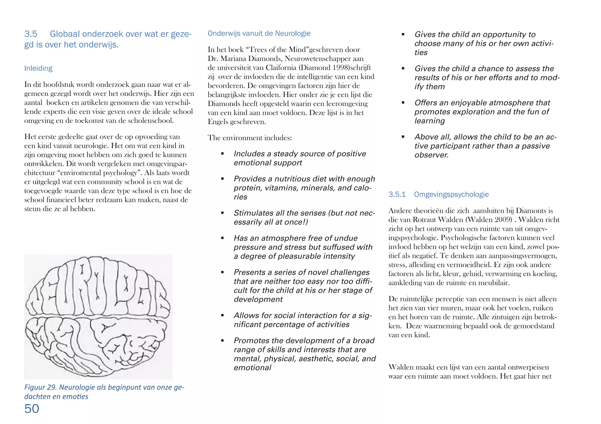 50
 Gives the child an opportunity to
choose many of his or her own activi-
ties
 Gives the child a chance to assess the
results of his or her efforts and to mod-
ify them
 Offers an enjoyable atmosphere that
promotes exploration and the fun of
learning
 Above all, allows the child to be an ac-
tive participant rather than a passive
observer.
3.5.1 Omgevingspsychologie
Andere theorieën die zich aansluiten bij Diamonts is
die van Rotraut Walden (Walden 2009) . Walden richt
zicht op het ontwerp van een ruimte van uit omgev-
ingspsychologie. Psychologische factoren kunnen veel
invloed hebben op het welzijn van een kind, zowel pos-
itief als negatief. Te denken aan aanpassingsvermogen,
stress, afleiding en vermoeidheid. Er zijn ook andere
factoren als licht, kleur, geluid, verwarming en koeling,
aankleding van de ruimte en meubilair.
De ruimtelijke perceptie van een mensen is niet alleen
het zien van vier muren, maar ook het voelen, ruiken
en het horen van de ruimte. Alle zintuigen zijn betrok-
ken. Deze waarneming bepaald ook de gemoedstand
van een kind.
Walden maakt een lijst van een aantal ontwerpeisen
waar een ruimte aan moet voldoen. Het gaat hier net
Onderwijs vanuit de Neurologie
In het boek “Trees of the Mind”geschreven door
Dr. Mariana Diamonds, Neurowetenschapper aan
de universiteit van Claifornia (Diamond 1998)schrijft
zij over de invloeden die de intelligentie van een kind
bevorderen. De omgevingen factoren zijn hier de
belangrijkste invloeden. Hier onder zie je een lijst die
Diamonds heeft opgesteld waarin een leeromgeving
van een kind aan moet voldoen. Deze lijst is in het
Engels geschreven.
The environment includes:
 Includes a steady source of positive
emotional support
 Provides a nutritious diet with enough
protein, vitamins, minerals, and calo-
ries
 Stimulates all the senses (but not nec-
essarily all at once!)
 Has an atmosphere free of undue
pressure and stress but suffused with
a degree of pleasurable intensity
 Presents a series of novel challenges
that are neither too easy nor too difﬁ-
cult for the child at his or her stage of
development
 Allows for social interaction for a sig-
niﬁcant percentage of activities
 Promotes the development of a broad
range of skills and interests that are
mental, physical, aesthetic, social, and
emotional
3.5 Globaal onderzoek over wat er geze-
gd is over het onderwijs.
Inleiding
In dit hoofdstuk wordt onderzoek gaan naar wat er al-
gemeen gezegd wordt over het onderwijs. Hier zijn een
aantal boeken en artikelen genomen die van verschil-
lende experts die een visie geven over de ideale school
omgeving en de toekomst van de scholenschool.
Het eerste gedeelte gaat over de op opvoeding van
een kind vanuit neurologie. Het om wat een kind in
zijn omgeving moet hebben om zich goed te kunnen
ontwikkelen. Dit wordt vergeleken met omgevingsar-
chitectuur “enviromental psychology”. Als laats wordt
er uitgelegd wat een community school is en wat de
toegevoegde waarde van deze type school is en hoe de
school financieel beter redzaam kan maken, naast de
steun die ze al hebben.
Figuur 29. Neurologie als beginpunt van onze ge-
dachten en emo es
 