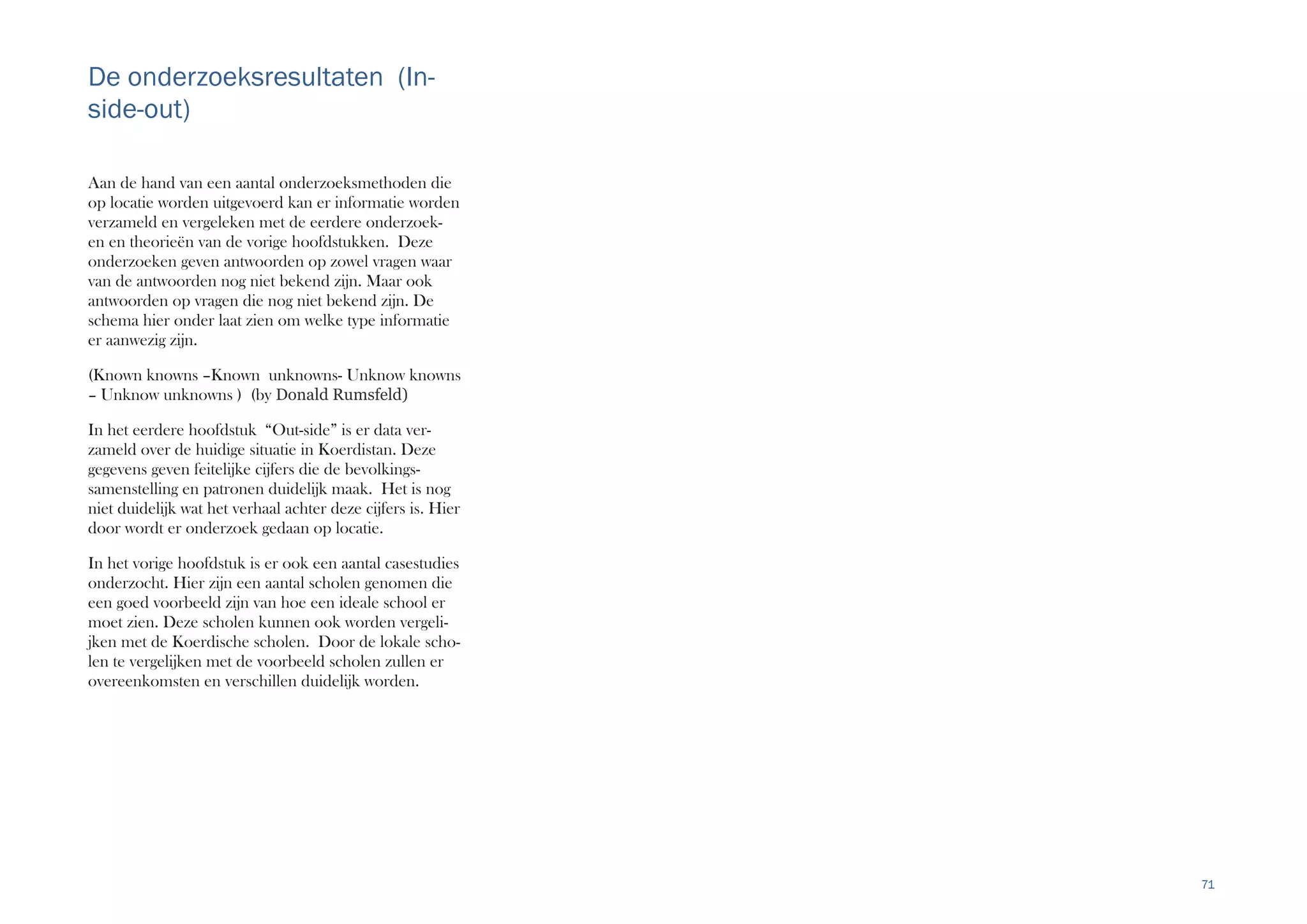 71
De onderzoeksresultaten (In-
side-out)
Aan de hand van een aantal onderzoeksmethoden die
op locatie worden uitgevoerd kan er informatie worden
verzameld en vergeleken met de eerdere onderzoek-
en en theorieën van de vorige hoofdstukken. Deze
onderzoeken geven antwoorden op zowel vragen waar
van de antwoorden nog niet bekend zijn. Maar ook
antwoorden op vragen die nog niet bekend zijn. De
schema hier onder laat zien om welke type informatie
er aanwezig zijn.
(Known knowns –Known unknowns- Unknow knowns
– Unknow unknowns ) (by Donald Rumsfeld)
In het eerdere hoofdstuk “Out-side” is er data ver-
zameld over de huidige situatie in Koerdistan. Deze
gegevens geven feitelijke cijfers die de bevolkings-
samenstelling en patronen duidelijk maak. Het is nog
niet duidelijk wat het verhaal achter deze cijfers is. Hier
door wordt er onderzoek gedaan op locatie.
In het vorige hoofdstuk is er ook een aantal casestudies
onderzocht. Hier zijn een aantal scholen genomen die
een goed voorbeeld zijn van hoe een ideale school er
moet zien. Deze scholen kunnen ook worden vergeli-
jken met de Koerdische scholen. Door de lokale scho-
len te vergelijken met de voorbeeld scholen zullen er
overeenkomsten en verschillen duidelijk worden.
 