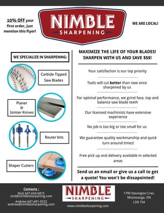 MAXIMIZE THE LIFE OF YOUR BLADES!
SHARPEN WITH USAND SAVE $$$!
1799 Stevington Cres.
Mississauga, ON
L5N 7S4
WEARELOCAL!
WESPECIALIZEIN SHARPENING:
Carbide Tipped
Saw Blades
Planer
&
Jointer Knives
Shaper Cutters
For optimal performance, we grind face, top and
balance saw blade teeth
Tools will cut better than new once
sharpened by us
Your satisfaction is our top priority
Send us an email or give us a call to get
a quote! You won't be dissapointed!
Our licensed machinists have extensive
experience
Contacts :
Nick 647-654-6815
nick@nimblesharpening.com
Andrew 647-401-9232
andrew@nimblesharpening.com www.nimblesharpening.com
No job is too big or too small for us
10% OFFyour
first order, just
mention thisflyer!
We guarantee quality workmanship and quick
turn around times!
Free pick up and delivery available in selected
areas
Router bits
 