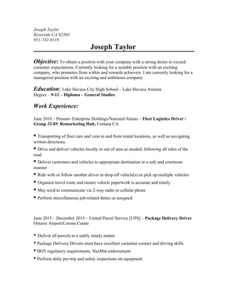 Joseph Taylor
Riverside CA 92503
951-742-9118
Joseph Taylor
Objective: To obtain a position with your company with a strong desire to exceed
customer expectations. Currently looking for a suitable position with an exciting
company, who promotes from within and rewards achievers. I am currently looking for a
managerial position with an exciting and ambitious company.
Education: Lake Havasu City High School – Lake Havasu Arizona
Degree – 9-12 – Diploma – General Studies
Work Experience:
June 2016 – Present- Enterprise Holdings/National/Alamo – Fleet Logistics Driver /
Group 32-8V Remarketing Hub, Fontana CA
• Transporting of fleet cars and vans to and from rental locations, as well as navigating
written directions.
• Drive and deliver vehicles locally or out of area as needed, following all rules of the
road
• Deliver customers and vehicles to appropriate destination in a safe and courteous
manner
• Ride with or follow another driver to drop off vehicle(s) or pick up multiple vehicles
• Organize travel route and ensure vehicle paperwork is accurate and timely
• May need to communicate via 2-way radio or cellular phone
• Perform miscellaneous job-related duties as assigned
June 2015 – December 2015 – United Parcel Service [UPS] – Package Delivery Driver
Ontario Airport/Corona Center
• Deliver all parcels in a safely timely matter
• Package Delivery Drivers must have excellent customer contact and driving skills
• DOT regulatory requirements, HazMat endorsement
• Perform daily pre-trip and safety inspections on equipment
 