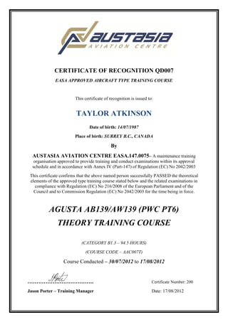 CERTIFICATE OF RECOGNITION QD007
EASA APPROVED AIRCRAFT TYPE TRAINING COURSE
This certificate of recognition is issued to:
TAYLOR ATKINSON
Date of birth: 14/07/1987
Place of birth: SURREY B.C., CANADA
By
AUSTASIA AVIATION CENTRE EASA.147.0075– A maintenance training
organisation approved to provide training and conduct examinations within its approval
schedule and in accordance with Annex IV (Part-147) of Regulation (EC) No 2042/2003
This certificate confirms that the above named person successfully PASSED the theoretical
elements of the approved type training course stated below and the related examinations in
compliance with Regulation (EC) No 216/2008 of the European Parliament and of the
Council and to Commission Regulation (EC) No 2042/2003 for the time being in force.
AGUSTA AB139/AW139 (PWC PT6)
THEORY TRAINING COURSE
(CATEGORY B1.3 – 94.5 HOURS)
(COURSE CODE – AAC007T)
Course Conducted – 30/07/2012 to 17/08/2012
………………………………. Certificate Number: 200
Jason Porter – Training Manager Date: 17/08/2012
 