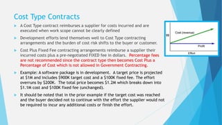 Cost Type Contracts
 A Cost Type contract reimburses a supplier for costs incurred and are
executed when work scope cannot be clearly defined
 Development efforts lend themselves well to Cost Type contracting
arrangements and the burden of cost risk shifts to the buyer or customer.
 Cost Plus Fixed Fee contracting arrangements reimburse a supplier their
incurred costs plus a pre-negotiated FIXED fee in dollars. Percentage fees
are not recommended since the contract type then becomes Cost Plus a
Percentage of Cost which is not allowed in Government Contracting.
 Example: A software package is in development. A target price is projected
at $1M and includes $900K target cost and a $100K fixed fee. The effort
overruns by $200K. The total price becomes $1.2M which breaks down into
$1.1M cost and $100K fixed fee (unchanged).
 It should be noted that in the prior example if the target cost was reached
and the buyer decided not to continue with the effort the supplier would not
be required to incur any additional costs or finish the effort.
 