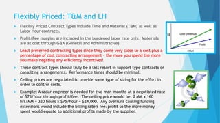 Flexibly Priced: T&M and LH
 Flexibly Priced Contract Types include Time and Material (T&M) as well as
Labor Hour contracts.
 Profit/Fee margins are included in the burdened labor rate only. Materials
are at cost through G&A (General and Administrative).
 Least preferred contracting types since they come very close to a cost plus a
percentage of cost contracting arrangement – the more you spend the more
you make negating any efficiency incentives!
 These contract types should truly be a last resort in support type contracts or
consulting arrangements. Performance times should be minimal.
 Ceiling prices are negotiated to provide some type of sizing for the effort in
order to control costs.
 Example: A radar engineer is needed for two man-months at a negotiated rate
of $75/hour through profit/fee. The ceiling price would be: 2 MM x 160
hrs/MM = 320 hours x $75/hour = $24,000. Any overruns causing funding
extensions would include the billing rate’s fee/profit so the more money
spent would equate to additional profits made by the supplier.
 