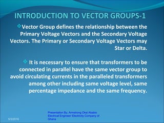 Vector Group defines the relationship between the
Primary Voltage Vectors and the Secondary Voltage
Vectors. The Primary or Secondary Voltage Vectors may
Star or Delta.
 It is necessary to ensure that transformers to be
connected in parallel have the same vector group to
avoid circulating currents in the paralleled transformers
among other including same voltage level, same
percentage impedance and the same frequency.
5/3/2016
Presentation By; Armstrong Okai Ababio
Electrical Engineer/ Electricity Company of
Ghana
 