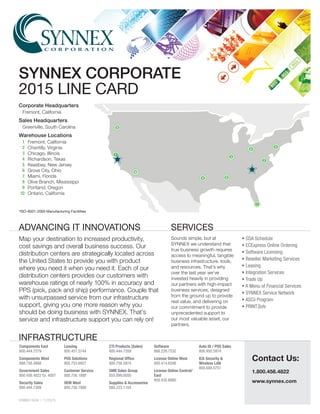 SYNNEX13434 | 11/25/15
Map your destination to increased productivity,
cost savings and overall business success. Our
distribution centers are strategically located across
the United States to provide you with product
where you need it when you need it. Each of our
distribution centers provides our customers with
warehouse ratings of nearly 100% in accuracy and
PPS (pick, pack and ship) performance. Couple that
with unsurpassed service from our infrastructure
support, giving you one more reason why you
should be doing business with SYNNEX. That’s
service and infrastructure support you can rely on!
Sounds simple, but at
SYNNEX we understand that
true business growth requires
access to meaningful, tangible
business infrastructure, tools,
and resources. That’s why
over the last year we’ve
invested heavily in providing
our partners with high-impact
business services, designed
from the ground up to provide
real value, and delivering on
our commitment to provide
unprecedented support to
our most valuable asset, our
partners.
Contact Us:
1.800.456.4822
www.synnex.com
• GSA Schedule
• ECExpress Online Ordering
• Software Licensing
• Reseller Marketing Services
• Leasing
• Integration Services
• Trade Up
• A Menu of Financial Services
• SYNNEX Service Network
• ASCii Program
• PRINTSolv
Components East
800.444.7279
Components West
888.756.4888
Government Sales
800.456.4822 Ex. 4007
Security Sales
800.444.7389
Leasing
800.451.5744
POS Solutions
800.753.6927
Customer Service
800.756.1888
OEM West
800.756.7888
CTI Products (Sales)
800.444.7359
Regional Office
800.756.5974
SMB Sales Group
855.899.0050
Supplies & Accessories
888.223.1164
Software
866.226.7532
License Online West
800.414.6596
License Online Central/
East
800.432.6980
Auto ID / POS Sales
800.950.5974
ICG Security &
Wireless LAN
800.688.0751
Corporate Headquarters
	 Fremont, California
Sales Headquarters
	 Greenville, South Carolina
Warehouse Locations
	 1	 Fremont, California
	 2	 Chantilly, Virginia
	 3	 Chicago, Illinois
	 4	 Richardson, Texas
	 5	 Keasbey, New Jersey
	 6	 Grove City, Ohio
	 7	 Miami, Florida
	8	 Olive Branch, Mississippi
	9	 Portland, Oregon
	10	 Ontario, California
*ISO-9001-2000 Manufacturing Facillities
SYNNEX CORPORATE
2015 LINE CARD
ADVANCING IT INNOVATIONS
INFRASTRUCTURE
SERVICES
7
6
3
2
5
4 8
9
1
10
 