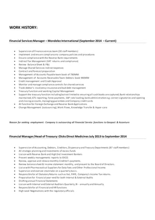 WORK HISTORY:
Financial Services Manager – Mondelez International (September 2014 – Current)
 Supervision of Financeservices team (30 staff members)
 Implement and ensure complianceto company policies and procedures
 Ensure compliancewith the Reserve Bank requirements
 IndirectTax Management (VAT returns and compliance)
 Review BalanceSheet & P&L
 Manage Shared Services indirectexpenses
 Contract and forecastpreparation
 Management of Accounts Payableteam book of 780MM
 Management of Accounts ReceivableTeam Debtors book 980MM
 Credit management and CreditApproval
 Monitor and manage compliancecontrols for shared services
 Trade debtor’s insolvency insuranceand bad debt management
 Treasury Function and working Capital Management
 Support the treasury function includingbutnot limited to ensuringall cash books arecaptured,Bank relationships
maintained,GTS reporting, Forex payments, SAP rate loading,bank administration e.g. correct signatories and opening
and closingaccounts,managingguarantees and Company creditcards
 All function for Foreign Exchange and Reserve Bank Applications
 Change Management (outsourcing),Work Flows,Knowledge Transfer & Hyper-care
Reason for seeking employment: Company is outsourcing all Financial Service functions to Genpact & Accenture
Financial Manager/Head of Treasury: Clicks Direct Medicines July 2013 to September 2014
 Supervision of Accounting, Debtors, Creditors,Dispensary and Treasury Departments (87 staff members)
 All strategic planningand Investments of excess funds
 Liaison with Reserve Bank and High End Investment Bankers
 Present weekly managements reports to EXCO.
 Review, approve and releasemonthly Creditor’s payments.
 Review balancesheet & income statement monthly, and present to the Board of Directors.
 Liaisewith Pharmaceutical Suppliers for Data Fees and Other Professional Income.
 Supervisor and oversee stock take on a quarterly basis.
 Responsiblefor all Statutory Returns such as Vat, PAYE, Company’s Income Tax returns.
 Preparation for Financial year–end for both Internal & External Audits
 Draftingannual Financial Statements
 Liaison with Internal and External Auditors Quarterly,Bi - annually and Annually.
 Responsiblefor all Financial and HRfunctions
 High Level Negotiations with the regulatory officials
 