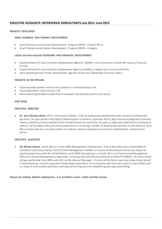 EXECUTIVE ASSOCIATE: INTERAFRICA CONSULTANTS July 2012- June 2013
PROJECTS DEVELOPED
SMALL BUSINESS AND FINANCE DEVELOPMENT
 Small Enterpriseand Human Development Program (SEHD) in South Africa
 Small Enterpriseand Human Development Program (SEHD) in Angola
LOCAL and International ECONOMIC AND FINANCIAL DEVELOPMENT
 Establishmentof 4 Local Economic Development Agencies (LEDAS) in four provinces in South Africa plus a financial
facility
 Establishmentof 4 local Economic Development Agencies (LEDAS) in Angola plus a financial facility
 mainstreamingtrade into the development agendas of the Least Developed Countries (LDCs)
PROJECTS IN THE PIPELINE
 Exploringemployment and business potentials in thetownships in SA
 Coachingwomen in businesses in SA
 Mainstreamingthe New Growth Path Framework into delivery actions and results
OUR TEAM
EXECUTIVE DIRECTOR
 Dr. Jairo Morales-Nieto, Ph.D. in Economics (Doktor in Wirtschaftswissenschaften) fromthe University of Muenster,
Germany. He specialized in the fields of Development Economics,Economic Policy,Agricultural and Regional Economic
Theory and Policy.He has worked for the United Nations for more than 25 years as high level chief technical and policy
advisor.He has extensively consultancy experiencein assistinga number of developing countries in Latin America, Asia,
Africa and Europe he is also the author of numerous books and papers on economics development and economic
policy.
EXECUTIVE ASSOCIATE
 Ms Miriam Hassan, South African citizen.MBA Management Development, French Bank Business and Chamber of
Commerce and Industries Paris(CCIP) CreditManagement and Micro Financeat Stellenbosch University.Extensive
working experience with the United Nations and USAID during9 years in South Africa as Financial and Management
Officer of several development programmes includinginternational consultancies on behalf of UNOPS. Her most recent
job was performed from 2005 until 2011 as the General Manager – Financeof the Home Loan Guarantee Group based
in Johannesburg. I have also gained commendable experience in assistingthesmall businesssector in many fields such
as research and analysis,businesscoachingand training,businessnetworkingand capacity building.
Reason for seeking fulltime employment, is to establish a more stable monthly income.
 