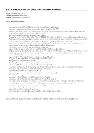 HEAD OF FINANCE & TREASURY: HOME LOAN GUARANTEE COMPANY
Period: May 2005 to Jul 2012
Type of employment: Permanent
Location: Johannesburg, South Africa
DUTIES AND RESPONSIBILITIES
 Conversion from SA GAAP to IFRS (International Financial ReportingStandards)
 Implement new accountingpolicies and procedures to be compliantwith IFRS.
 Feasibility study to go into African and other countries such as Botswana,Malawi,Kenya, Ghana , DRC, Egypt, Uganda,
Tanzania,Mauritius,Papua NewGuinea and Switzerland.
 High End liaison with Investment Banks and Reserve Bank
 Managed an Investment Portfolio to the Value of US$ 250 - 430 million viadifferentInvestment Management Companies.
 Marketing, building capacity and good relations with serviceproviders (Banks & Insurers),regulators and commissionersin
all of the above mentioned countries, this required spendingan average of 4-6 months in each country.
 Some of the institutes were Ghana Union Assurance, NICO in Malawi and British American in Kenya,Kenya Commercial
Bank, Commercial Bank of Africa,BarclaysBank and Bank of Mauritius.
 Due diligenceperformed at the above mentioned companies.
 Implemented and applied Solvency II and Basel III regulationsto Overseas Subsidiaries.
 Established and registered 3 Companies namely Home FinanceGuarantor Africa Insurance(HFGA), Home FinanceInsurance
Risk Management Co (HFGA-IM) and (HFGA- RE) Reinsurancein Mauritius to enableHLGC to write business in African
Countries that has TT.
 Implemented HR Policies and Procedures and oversee Payroll functions
 All Payroll related negotiations and Trustee to the Provident Fund
 Managed and co-ordinated annual audits.
 Monitoring & Evaluation of all on - going projects to completion.
 Adhere to all PFMA regulations and develop Business Intelligence Reports.
 Prepare and draft 7 Annual Financial Statements for subsidiaries and company in multi - currencies and conversions.
 Prepare and present monthly Board Pack to the Board of Directors
 Present draftannual financial statements to Board
 High Level Negotiations with the Financial Services Board and the Reserve Bank
 Meet all statutory requirements
 Prepare and submit ST Returns to FSB (Financial Services Board)
 Prepare and submit Statistic returns to SARB (South African Reserve Bank)
 Interact with captivemanagers in Guernsey and ensure that monthly reports are submitted within the strictdeadlines
 Prepare Budgets for all 7 companies within the Group and present to the various Board for approval
 Ensure Performance Management System is correctly applied
 Determine staff trainingneeds analysis
 Responsiblefor all Financial and HRfunctions
 Full disclosures and reports to Donors such as OPIC and French Development Bank
Reason for leaving: Accepted voluntary retrenchment to establish partnership in Financial Consulting Company
 