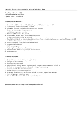 FINANCIAL MANAGER: USAID – CREATIVE ASSOCIATES INTERNATIONAL
Period: Apr 1999 to Aug 2001
Type of employment: Permanent
Location: Pretoria,South Africa
DUTIES AND RESPONSIBILITIES
 Supervision of: 2 Accountants – CA’s, 2 Bookkeepers to B/Sheet and 3 Support Staff
 Authorize all Cash Book and Creditors Payments
 Check and authorizeCashbook Reconciliation to Bank Statement
 Ensure correct codingon all documentation
 Authorize salary and compensation
 Monitoring & Evaluation of all Projects.
 Coordinateall Year End Audits includingRecipients Audits.
 Produce IRP5 for personnel at Tax year end
 Negotiation with banks on investment portfolio and other Forex transaction such as forward cover and letters of credit(LC)
 Authorize all foreign payments and receipts
 Produce month end financial and management reports
 All Budgets and Forecasts
 Cash flowmanagement
 Updating Financial Policies and Procedures
 Implementation of Financial Systems and Internal Controls
 Cheque Signatory
GRANTEES – RECIPIENTS
 Financial assessmenton all newgrant applications
 Set up of Financial Systems
 Control financial documents
 Audit, includingForensic Auditingand ensuringthatall USAID regulation arebeing adhered to.
 Evaluate personnel performances and providetrainingwhere necessary
 Assessing validity of all disbursed vouchers
 Reimbursing disbursementto all grantees
 Providetechnical assistance(as in trainingGrantees in Financial Procedures as required)
 Monitoring Budgets of various Projects
 Ensure all Bank Statements Balances to Liquidation Reports
Reason for leaving: Better Prospects offered by the United Nations.
 