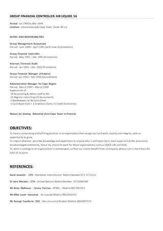GROUP FINANCIAL CONTROLLER: AIR LIQUIDE SA
Period: Jun 1990 to Mar 1999
Location: Johannesburg& Cape Town, South Africa
DUTIES AND RESPONSIBILITIES
Group Management Accountant
Period: June 1990 – April 1991 (with view of promotion)
Group Financial Controller
Period: May 1991 – Dec 1991 (Promotion)
Internal / Forensic Audit
Period: Jan 1991 – Dec 1992 (Promotion)
Group Financial Manager (Vitalaire)
Period: Jan 1993 – Feb 1994 (Secondment)
Administration Manager for Cape Region
Period: March 1995 – March 1999
Supervision of:
18 Accounting& Admin staff at HO
14 Regions consistingof 2 Accountants
2 Bookkeepers to BalanceSheet
1 Cash Book Clerk + 3 Creditors Clerks +5 Credit Controllers
Reason for leaving: Relocated from Cape Town to Pretoria.
OBJECTIVES:
To have a stimulatingand fulfillingposition in an organisation thatrecognizes hard work, loyalty and integrity, with an
opportunity to grow.
To impartwherever possible,knowledge and experience to anyone who is willingto learn,most especially to the previously
disadvantaged community, hence my choice to work for those organizations such as USAID,UN and HLGC
To work in synergy to an organization’s common goal,so that our clients benefit from a Company whose sum is more than the
total of its parts.
REFERENCES:
Karol Jozwicki - CFO - Mondelez International MobileNumber 071 371 6111
Dr Jairo Morales - CTA - United Nations MobileNumber: 0715896540
Mr Brian Mallinson – Senior Partner - KPMG – Mobile0837007051
Mr Mike Levin- Executive - Air Liquide Mobile:0833242251
Mr George Cavalierie- CEO - Sela InsuranceBrokers Mobile:0826007373
 