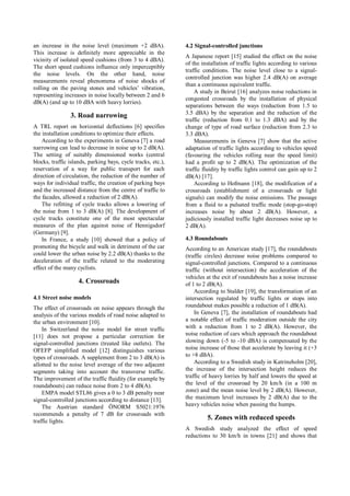 an increase in the noise level (maximum +2 dBA).
This increase is definitely more appreciable in the
vicinity of isolated speed cushions (from 3 to 4 dBA).
The short speed cushions influence only imperceptibly
the noise levels. On the other hand, noise
measurements reveal phenomena of noise shocks of
rolling on the paving stones and vehicles’ vibration,
representing increases in noise locally between 2 and 6
dB(A) (and up to 10 dBA with heavy lorries).
3. Road narrowing
A TRL report on horizontal deflections [6] specifies
the installation conditions to optimize their effects.
According to the experiments in Geneva [7] a road
narrowing can lead to decrease in noise up to 2 dB(A).
The setting of suitably dimensioned works (central
blocks, traffic islands, parking bays, cycle tracks, etc.),
reservation of a way for public transport for each
direction of circulation, the reduction of the number of
ways for individual traffic, the creation of parking bays
and the increased distance from the centre of traffic to
the facades, allowed a reduction of 2 dB(A).
The refitting of cycle tracks allows a lowering of
the noise from 1 to 3 dB(A) [8]. The development of
cycle tracks constitute one of the most spectacular
measures of the plan against noise of Hennigsdorf
(Germany) [9].
In France, a study [10] showed that a policy of
promoting the bicycle and walk in detriment of the car
could lower the urban noise by 2.2 dB(A) thanks to the
deceleration of the traffic related to the moderating
effect of the many cyclists.
4. Crossroads
4.1 Street noise models
The effect of crossroads on noise appears through the
analysis of the various models of road noise adapted to
the urban environment [10].
In Switzerland the noise model for street traffic
[11] does not propose a particular correction for
signal-controlled junctions (treated like outlets). The
OFEFP simplified model [12] distinguishes various
types of crossroads. A supplement from 2 to 3 dB(A) is
allotted to the noise level average of the two adjacent
segments taking into account the transverse traffic.
The improvement of the traffic fluidity (for example by
roundabouts) can reduce noise from 2 to 4 dB(A).
EMPA model STL86 gives a 0 to 3 dB penalty near
signal-controlled junctions according to distance [13].
The Austrian standard ÖNORM S5021:1976
recommends a penalty of 7 dB for crossroads with
traffic lights.
4.2 Signal-controlled junctions
A Japanese report [15] studied the effect on the noise
of the installation of traffic lights according to various
traffic conditions. The noise level close to a signal-
controlled junction was higher 2.4 dB(A) on average
than a continuous equivalent traffic.
A study in Beirut [16] analyzes noise reductions in
congested crossroads by the installation of physical
separations between the ways (reduction from 1.5 to
3.5 dBA) by the separation and the reduction of the
traffic (reduction from 0.1 to 1.3 dBA) and by the
change of type of road surface (reduction from 2.3 to
3.3 dBA).
Measurements in Geneva [7] show that the active
adaptation of traffic lights according to vehicles speed
(favouring the vehicles rolling near the speed limit)
had a profit up to 2 dB(A). The optimization of the
traffic fluidity by traffic lights control can gain up to 2
dB(A) [17].
According to Hofmann [18], the modification of a
crossroads (establishment of a crossroads or light
signals) can modify the noise emissions. The passage
from a fluid to a pulsated traffic mode (stop-go-stop)
increases noise by about 2 dB(A). However, a
judiciously installed traffic light decreases noise up to
2 dB(A).
4.3 Roundabouts
According to an American study [17], the roundabouts
(traffic circles) decrease noise problems compared to
signal-controlled junctions. Compared to a continuous
traffic (without intersection) the acceleration of the
vehicles at the exit of roundabouts has a noise increase
of 1 to 2 dB(A).
According to Stalder [19], the transformation of an
intersection regulated by traffic lights or stops into
roundabout makes possible a reduction of 1 dB(A).
In Geneva [7], the installation of roundabouts had
a notable effect of traffic moderation outside the city
with a reduction from 1 to 2 dB(A). However, the
noise reduction of cars which approach the roundabout
slowing down (-5 to -10 dBA) is compensated by the
noise increase of those that accelerate by leaving it (+3
to +8 dBA).
According to a Swedish study in Katrineholm [20],
the increase of the intersection height reduces the
traffic of heavy lorries by half and lowers the speed at
the level of the crossroad by 20 km/h (in a 100 m
zone) and the mean noise level by 2 dB(A). However,
the maximum level increases by 2 dB(A) due to the
heavy vehicles noise when passing the humps.
5. Zones with reduced speeds
A Swedish study analyzed the effect of speed
reductions to 30 km/h in towns [21] and shows that
 