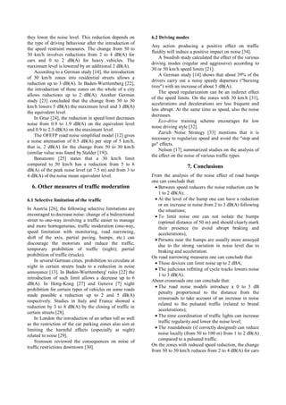 they lower the noise level. This reduction depends on
the type of driving behaviour after the introduction of
the speed restraint measures. The change from 50 to
30 km/h involves reductions from 2 to 4 dB(A) for
cars and 0 to 2 dB(A) for heavy vehicles. The
maximum level is lowered by an additional 2 dB(A).
According to a German study [14], the introduction
of 30 km/h zones into residential streets allows a
reduction up to 3 dB(A). In Baden-Wurttemberg [22],
the introduction of these zones on the whole of a city
allows reductions up to 2 dB(A). Another German
study [23] concluded that the change from 50 to 30
km/h lowers 5 dB(A) the maximum level and 3 dB(A)
the equivalent level.
In Graz [24], the reduction in speed limit decreases
noise from 0.9 to 1.9 dB(A) on the equivalent level
and 0.9 to 2.5 dB(A) on the maximum level.
The OFEFP road noise simplified model [12] gives
a noise attenuation of 0.5 dB(A) per step of 5 km/h,
that is, 2 dB(A) for the change from 50 to 30 km/h
(similar value was found by Stalder [19]).
Bonanomi [25] states that a 30 km/h limit
compared to 50 km/h has a reduction from 5 to 6
dB(A) of the peak noise level (at 7.5 m) and from 3 to
4 dB(A) of the noise mean equivalent level.
6. Other measures of traffic moderation
6.1 Selective limitation of the traffic
In Austria [26], the following selective limitations are
encouraged to decrease noise: change of a bidirectional
street to one-way involving a traffic easier to manage
and more homogeneous; traffic moderation (one-way,
speed limitation with monitoring, road narrowing,
shift of the axis, partial paving, humps, etc.) can
discourage the motorists and reduce the traffic;
temporary prohibition of traffic (night); partial
prohibition of traffic (trucks).
In several German cities, prohibition to circulate at
night in certain streets leads to a reduction in noise
annoyance [13]. In Baden-Wurttemberg' rules [22] the
introduction of such limit allows a decrease up to 6
dB(A). In Hong-Kong [27] and Geneva [7] night
prohibition for certain types of vehicles on some roads
made possible a reduction up to 2 and 5 dB(A)
respectively. Studies in Italy and France showed a
reduction by 3 to 8 dB(A) by the closing of traffic in
certain streets [28].
In London the introduction of an urban toll as well
as the restriction of the car parking zones also aim at
limiting the harmful effects (especially at night)
related to noise [29].
Svensson reviewed the consequences on noise of
traffic restrictions downtown [30].
6.2 Driving modes
Any action producing a positive effect on traffic
fluidity will induce a positive impact on noise [34].
A Swedish study calculated the effect of the various
driving modes (regular and aggressive) according to
30 or 50 km/h speed limits [21].
A German study [14] shows that about 39% of the
drivers carry out a noisy speedy departure ("burning
tires") with an increase of about 5 dB(A).
The speed regularization can be an indirect effect
of the speed limits. On the zones with 30 km/h [31],
accelerations and decelerations are less frequent and
less abrupt. At the same time as speed, also the noise
decreases.
Eco-drive training scheme encourages for low
noise driving style [32].
Zurich Noise Strategy [33] mentions that it is
necessary to regularize speed and avoid the "stop and
go" effects.
Nelson [17] summarized studies on the analysis of
the effect on the noise of various traffic types.
7. Conclusions
From the analysis of the noise effect of road humps
one can conclude that:
• Between speed reducers the noise reduction can be
1 to 2 dB(A);
• At the level of the hump one can have a reduction
or an increase in noise from 2 to 3 dB(A) following
the situations;
• To limit noise one can not isolate the humps
(optimal distance of 50 m) and should clearly mark
their presence (to avoid abrupt braking and
accelerations);
• Persons near the humps are usually more annoyed
due to the strong variation in noise level due to
braking and acceleration.
On road narrowing measures one can conclude that:
• These devices can limit noise up to 2 dBA;
• The judicious refitting of cycle tracks lowers noise
1 to 3 dB(A).
About crossroads one can conclude that:
• The road noise models introduce a 0 to 3 dB
penalty proportional to the distance from the
crossroads to take account of an increase in noise
related to the pulsated traffic (related to brutal
accelerations);
• The time coordination of traffic lights can increase
traffic regularity and lower the noise level;
• The roundabouts (if correctly designed) can reduce
noise locally (from 50 to 100 m) from 1 to 2 dB(A)
compared to a pulsated traffic.
On the zones with reduced speed reduction, the change
from 50 to 30 km/h reduces from 2 to 4 dB(A) for cars
 