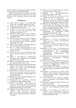 and 0 to 2 dB(A) for heavy vehicles and the maximum
level is lowered by an additional 2 dB(A).
Other positive measures are the selective limitation
of traffic (especially heavy vehicles) and low noise
driving to avoid stop-and-go and high motor speed
practices.
8. References
[1] Traffic Advisory Leaflets: 75 mm High Road
Humps, TRL, Crowthrone, Report 2/96, 1996.
[2] Traffic Advisory Leaflets: Speed Cushions, TRL,
Crowthrone, Report 4/94, 1994.
[3] P. Abbott et al., The effect of traffic calming
measures on vehicle and traffic noise, TRL,
Crowthrone, Report 180, 1997.
[4] Bendtsen, H. and Larsen, L. Stoj ved bump pa
veje, Danmarks Transport Forskning, Report 2,
Copenhagen, 2001.
[5] Bovy, P., Carrés berlinois et rigoles, évaluation
et recommandation d'aménagement, Sécurité
dans les rues de quartier in EPFL, Lausanne,
Report IREC 1007, 1993.
[6] Traffic Advisory Leaflets: Horizontal deflections
TRL, Crowthrone, Report 9/94, 1994.
[7] Plan des mesures d'assainissement du bruit
routier selon OPB art. 19, République et canton
de Geneva, 1998.
[8] Levental, M., Lutte contre le bruit dans le milieu
urbain, Journées d'automne de la SSA, Sion,
2002.
[9] Harupa, A. and Richard, J., EXPO-Projekt
"Lärmarme Stadt". Zeitschrift für Lärmbekämp
fung, 47(6):211-215, 2000.
[10] Héran, F., Les déplacements urbains: la solution
vélo, Revue M, 92(Nov.-Déc.), 1997.
[11] Balzari & Schudel and Grolimund & Petermann.
Modèle de bruit du trafic routier dans les zones
habitées, Les cahiers de l'environnement,
OFEFP, Report 15, Berne, 1988.
[12] Planification et construction de routes dans des
régions où la pollution de l'air est excessive,
L'environnement pratique, OFEFP, Report VU-
5022-F, Berne 2002.
[13] Hofmann, R., Lärm und Lärmbekampfung in der
Schweiz., Dübendorf, 1997.
[14] Umweltbericht des Landkreises Starnberg
Landratamt Starnberg, Starnberg, 2002.
[15] Tsukui, K. and Oshino, Y. Basic Study of the
Increase in Road Traffic Noise Caused by the
Installation of Traffic Lights. Japan Automobile
Research Institute Journal, 23(10), 2001.
[16] El-Fadel, M. and Sbayti, H., Noise control at
congested urban intersections: Sensitivity
analysis of traffic management alternatives.
Noise Control Engineering Journal, 48(6):206-
213, 2000.
[17] Nelson, P. M., Transportation noise reference
book, Butterworths, London, 1987.
[18] Hofmann, R., Lärmbelastungskadaster.
Kommunalmagazin Zürich, 1989
[19] Stalder, W., Mettre une sourdine aux route
bruyantes. in Bruit, Cercle Bruit, 1998.
[20] Thulin, H. et al., Demoprojekt Region
Mälardalen, Swedish Nat. Road and Transport
Research Institute, Linköping. Report 930, 2002.
[21] Hedström, R., Miljöeffekter av 30 km/h i tätort -
med avseende pa avgasutsläpp och buller,
Swedish National Road and Transport Research
Institute, Linköping, Report 869, 1999.
[22] Bayer, O. et al., Lärmbekämpfung - Ruheschutz
Landesanstalt für Umweltschutz Baden-
Württemberg (D), Karlsruhe, 1995.
[23] Döldissen, A. et al., Umweltauswirkung von
Tempolimits Umweltbundesamt, Report 1, Berlin,
1992.
[24] Reutimann, F., 30 km/h: une limitation qui
change la vie de quartier, Environnement,
4(1998):55-58, 1998.
[25] Bonanomi, L., Avantages de l'abaissement de la
vitesse maximale à 30 km/h, Rue de l'Avenir,
1(1991): 4, 1991.
[26] Brunner, P. and Lang, J. Überarbeitung des
Rechenverfahrens der RVS 3.114 Lärmschutz,
Bundesministerium für Wirtschaftliche
Angelegenheiten, Strassenforschung, Wien.
Report 443, 1995.
[27] Noise: problems & solutions, The Government of
Hong-Kong, Environmental Protection
Department, 2002.
[28] Le Bruit des transports: Internoise 200, La lettre
du Service de la Recherche et Prospective du
Ministère de l'aménagement du territoire et de
l'environnement, 2000(5), 2000.
[29] London Ambient Noise Strategy, Assembly and
Functional Bodies Consultation Draft, London,
2002.
[30] Svensson, T., Konsekvenser av restrikti oner för
biltrafik i städer Swedish, National Road and
Transport Research Institute, Linköping. Report
VTI notat 40, 2001.
[31] A 30 à l'heure dans les communes: avantages,
expériences démarches, mode d'emploi OFEFP,
Berne, 2000.
[32] Accélérez intelligement, Quality Alliance Eco-
Drive, Zurich, 2000.
[33] Strassenlärmsanierung: Massnahmenplanung
innerorts - Lärm, Baudirektion Kanton Zürich,
1993.
[34] Chapter 2: Les bénéfices et les coûts de la
mobilité - Vers une reformulation réaliste des
objectifs, Rapport annuel de la Confédération
Construction, Bruxels, 1999.
 