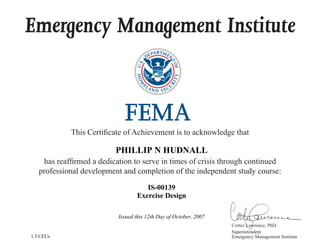 Emergency Management Institute
This Certificate of Achievement is to acknowledge that
has reaffirmed a dedication to serve in times of crisis through continued
professional development and completion of the independent study course:
Cortez Lawrence, PhD
Superintendent
Emergency Management Institute
PHILLIP N HUDNALL
IS-00139
Exercise Design
Issued this 12th Day of October, 2007
1.5 CEUs
 