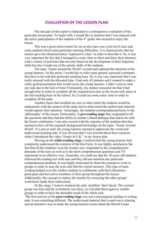 EVALUATION OF THE LESSON PLAN
The last part of this report is dedicated to a retrospective evaluation of this
particular lesson plan. To begin with, I would like to mention that I was amazed with
the active participation of the students of the 4th
grade who seemed to enjoy the
lesson.
This was a great achievement for me as this class was a low-level class and
some students faced some particular learning difficulties. It is characteristic that my
mentor gave the characterization ‘hyperactive class’ in order to describe it. So, it was
very important the fact that I managed to come close to them and draw their attention
with a variety of activities that not only based on the development of their linguistic
skills but also I made use of the artistic skills of the students.
The topic ‘Easter around the World’ excited and captured the attention of the
young learners. At this point, I would like to refer some general, personal comments
that have to do with this particular teaching hour. So, it was very important that I was
really stressed with the allocated time. I had only 45 minutes and I wanted to make a
really good presentation that would excite the young learners. I didn’t want to omit
any task due to the lack of time! Fortunately, my mentor reassured me that I had
enough time in order to complete all the required activities as the lesson took place at
the last teaching hour of the school. So, I could use some extra- time in order to
complete all the tasks.
Another factor that troubled me was in what extent the students would be
enthusiastic with the context of the tasks and in what extent the audiovisual material
would capture their attention. Amazingly, the students corresponded perfectly to the
‘philosophy’ of the lesson. Particularly, in pre-reading stage they responded to all
the questions and they had the ability to initiate a fluent dialogue that had to do with
the Easter celebration. I was also excited with the majority of the students that they
seemed to have all the required, background knowledge on the topic: ‘Easter Around
World’. It’s just as well; the young learners seemed to appreciate the visual and
audiovisual teaching aids. It was obvious that I was worried about their reactions
when I introduced the video “Easter in U.K.” in my lesson plan.
Moving on the while-reading stage, I realized that the young learners had
completely understood the contexts of the brief texts. It was highly satisfactory the
fact that all the students- even the weaker one- responded to the comprehension
demands of the texts as well as to the short comprehension questions and TF
statements in an effective way. Generally, we could say that the 10 years old students
followed the reading text with ease and they did not manifest any particular
comprehension problem. It was highly motivated for them the concept to work in
groups in order to scan the texts and find the correct answers. This type of team
working helped even the weaker students to collaborate with their classmates,
participate and feel active members of their group throughout the lesson.
Additionally, the concept to replace the teacher by correcting the other groups’
worksheets made them enthusiastic.
At this stage, I want to mention the only ‘problem’ that I faced. The existent
group was four and the worksheets was three, so I divided them again to smaller
groups in order to have the desirable result of the whole task.
The first activity of the post-reading stage was not a stereotypical reading or writing
task. It was something different. The audiovisual material that is used was a relaxing
and an educative way to make the young learners aware about the British Easter
11
 