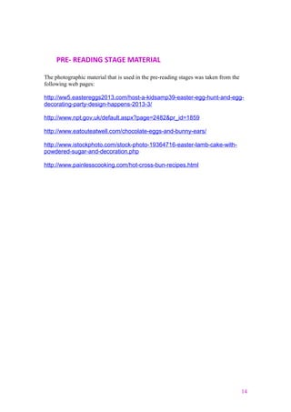 PRE- READING STAGE MATERIAL
The photographic material that is used in the pre-reading stages was taken from the
following web pages:
http://ww5.eastereggs2013.com/host-a-kidsamp39-easter-egg-hunt-and-egg-
decorating-party-design-happens-2013-3/
http://www.npt.gov.uk/default.aspx?page=2482&pr_id=1859
http://www.eatouteatwell.com/chocolate-eggs-and-bunny-ears/
http://www.istockphoto.com/stock-photo-19364716-easter-lamb-cake-with-
powdered-sugar-and-decoration.php
http://www.painlesscooking.com/hot-cross-bun-recipes.html
14
 