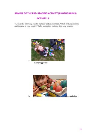 SAMPLE OF THE PRE- READING ACTIVITY (PHOTOGRAPHS)
ACTIVITY: 1
*Look at the following ‘Easter pictures’ and discuss them. Which of these customs
are the same in your country? Refer some other customs from your country.
a.
Easter egg hunt
b. egg painting
15
 