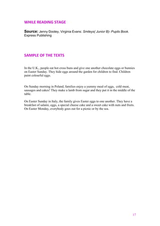 WHILE READING STAGE
Source: Jenny Dooley, Virginia Evans: Smileys( Junior B)- Pupils Book.
Express Publishing
SAMPLE OF THE TEXTS
In the U.K., people eat hot cross buns and give one another chocolate eggs or bunnies
on Easter Sunday. They hide eggs around the garden for children to find. Children
paint colourful eggs.
On Sunday morning in Poland, families enjoy a yummy meal of eggs, cold meat,
sausages and cakes! They make a lamb from sugar and they put it in the middle of the
table.
On Easter Sunday in Italy, the family gives Easter eggs to one another. They have a
breakfast of salami, eggs, a special cheese cake and a sweet cake with nuts and fruits.
On Easter Monday, everybody goes out for a picnic or by the sea.
17
 
