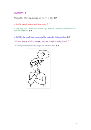 ACTIVITY: 3
Which of the following sentences are true (T) or false (F)?
In the U.K. people make a lamb from sugar. T F
In Italy, they have a breakfast of salami, eggs, a special cheese cake and a sweet cake
with nuts and fruits. T F
In the U.K., the people hide eggs around the garden for children to find. T F
On Easter Sunday in Italy, everybody goes out for a picnic or by the sea. T F
On Sunday morning in Poland people eat hot cross buns. T F
19
 