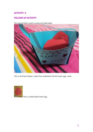 ACTIVITY: 3
FOLLOW UP ACTIVITY
The material that is used is exclusively hand made.
This is the Easter basket ( made from cardboard) with the Easter eggs- cards.
This is a hand-made Easter Egg.
22
 
