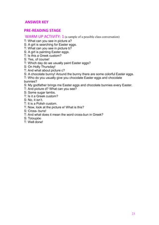 ANSWER KEY
PRE-READING STAGE
WARM UP ACTIVITY: 1 (a sample of a possible class conversation)
T: What can you see in picture a?
S: A girl is searching for Easter eggs.
T: What can you see in picture b?
S: A girl is painting Easter eggs.
T: Is this a Greek custom?
S: Yes, of course!
T: Which day do we usually paint Easter eggs?
S: On Holly Thursday!
T: And what about picture c?
S: A chocolate bunny! Around the bunny there are some colorful Easter eggs.
T: Who do you usually give you chocolate Easter eggs and chocolate
bunnies?
S: My godfather brings me Easter eggs and chocolate bunnies every Easter.
T: And picture d? What can you see?
S: Some sugar lambs.
T: Is it a Greek custom?
S: No, it isn’t.
T: It is a Polish custom.
Τ: Now, look at the picture e! What is this?
S: Cross- buns!
T: And what does it mean the word cross-bun in Greek?
S: Τσουρέκι
T: Well done!
23
 