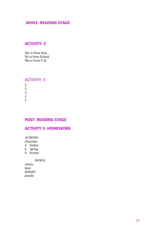 WHILE- READING STAGE
ACTIVITY: 2
She is from Italy.
He is from Poland.
She is from U.K.
ACTIVITY: 3
F
T
T
F
F
POST- READING STAGE
ACTIVITY 2- HOMEWORK
ACROSS:
chocolate
4. basket
6. spring
8. bonnet
DOWN:
chicks
hunt
daffodil
parade
24
 