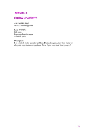 ACTIVITY: 3
FOLLOW UP ACTIVITY
AN EASTER EGG:
WORD: Easter egg hunt
KEY-WORDS:
hide eggs
Easter or chocolate eggs
A British game
Description:
It is a British Easter game for children. During this game, they hide Easter or
chocolate eggs indoors or outdoors. These Easter eggs hide little treasures!
25
 
