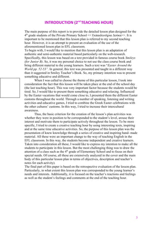 INTRODUCTION (2nd
TEACHING HOUR)
The main purpose of this report is to provide the detailed lesson plan designed for the
4th
grade students of the Private Primary School << Εκπαιδευτήρια Δούκα>>. It is
important to be mentioned that this lesson plan is referred to my second teaching
hour. However, it is an attempt to present an evaluation of the use of the
aforementioned lesson plan in EFL classroom.
To begin with, I would like to mention that this lesson plan is an adaptation of
authentic and semi-authentic material based particularly on the web-research.
Specifically, this lesson was based on a text provided in famous course book Smileys
(for Junior B). So, it was my personal choice to not use the class course book and
bring different material to the young learners. Such a text was “Easter Around the
World pp. 52-53”. In general, this text was presented and taught in a different way
than it suggested in Smiley Teacher’s Book. So, my primary intention was to present
something educative and different.
When I was called to choose the theme of this particular lesson, I took into
consideration the fact that this lesson will be taken place at the end of the school day
(the last teaching hour). This was very important factor because the students would be
tired. So, I would like to present them something educative and relaxing. Influenced
by the Easter vacations that would come close to, I presented them the different Easter
customs throughout the world. Through a number of speaking, listening and writing
activities and educative games, I tried to combine the Greek Easter celebrations with
the other cultures’ customs. In this way, I tried to increase their intercultural
awareness.
Thus, the basic criterion for the creation of the lesson’s plan activities was
whether they were in position to be corresponded to the student’s level, arouse their
interest and motivate them to participate actively throughout the lesson. To be more
specific, I tried to create a creative teaching hour by using interesting texts, inspiring
and at the same time educative activities. So, the purpose of this lesson plan was the
presentation of knew knowledge through a series of creative and inspiring hand- made
material. All these were an important change to the way of teaching English in the
EFL classroom. In this way, the students become independent and creative learners.
Taken into consideration all these, I would like to express my intention to make all the
students to participate in this lesson. But the most challenging thing was to draw the
attention of a class such as the 4th
grade of Elementary School and to focus on their
special needs. Of course, all these are extensively analyzed in the cover and the main
body of this particular lesson plan in terms of objectives, description and teacher’s
notes for each activity).
The final part of this paper is based on the retrospective evaluation of the lesson plan.
Particularly, in what extent this lesson plan was corresponded to the young learner’s
needs and interests. Additionally, it is focused on the teacher’s reactions and feelings
as well as the student’s feelings and comments at the end of the teaching hour.
3
 