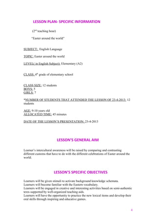 LESSON PLAN- SPECIFIC INFORMATION
(2nd
teaching hour)
“Easter around the world”
SUBJECT: English Language
TOPIC: Easter around the world
LEVEL( in English Subject): Elementary (A2)
CLASS: 4th
grade of elementary school
CLASS SIZE: 12 students
BOYS: 5
GIRLS: 7
*NUMBER OF STUDENTS THAT ATTENDED THE LESSON OF 23-4-2013: 12
students
AGE: 9-10 years old
ALLOCATED TIME: 45 minutes
DATE OF THE LESSON’S PRESENTATION: 23-4-2013
LESSON’S GENERAL AIM
Learner’s intercultural awareness will be raised by comparing and contrasting
different customs that have to do with the different celebrations of Easter around the
world.
LESSON’S SPECIFIC OBJECTIVES
Learners will be given stimuli to activate background knowledge schemata.
Learners will become familiar with the Eastern vocabulary.
Learners will be engaged in creative and interesting activities based on semi-authentic
texts supported by well-organized teaching aids.
Learners will have the opportunity to practice the new lexical items and develop their
oral skills through inspiring and educative games.
4
 
