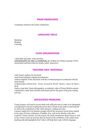 PRIOR KNOWLEDGE
Vocabulary related to the Easter celebrations.
LANGUAGE SKILLS
Speaking
Reading
Listening
CLASS ORGANIZATION
- individual and team- work activities
TOPOGRAPHY OF THE CLASSROOM: the students are sitting in groups of four
(mixed girls and boys) that are usually called ‘παρεούλες’.
TEACHING AIDS- MATERIALS
white board- markers for the board
smart board (helped in digital presentations)
central computer of the classroom with the overhead projector (connected with the
smart board)
12 photocopies of brief texts: “Easter Around the World” Smileys :Junior B, Pupil’s
Book
Audio-visual aids: Easter photographs, an authentic video of Easter British customs
a handicraft ( made from colorful card-board used for the game of the post-reading
activity)
ANTICIPATED PROBLEMS
Young learners will need to be provided with sufficient time in order to be adequately
corresponded to the pre-reading discussion that is based on the audio-visual material
as well as the complement of the while and post- reading activities.
Learners might not to be familiar enough with all the necessary lexical items related
to the topic of Easter celebration. Probably, they will not be familiar with other
countries’ Easter customs. For this reason, the small introduction about lesson as well
as the various warm up activities that are based on the usefulness of the audiovisual
teaching aids (photographs& brief video) will help them cope with the language
5
 