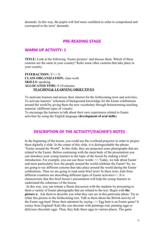 demands. In this way, the pupils will feel more confident in order to comprehend and
correspond to the texts’ demands.
PRE-READING STAGE
WARM UP ACTIVITY: 1
TITLE: Look at the following ‘Easter pictures’ and discuss them. Which of these
customs are the same in your country? Refer some other customs that take place in
your country.
INTERACTION: T<-> S
CLASS ORGANIZATION: class work
SKILLS: speaking
ALLOCATED TIME: 9-10 minutes
TEACHING& LEARNING OBJECTIVES
To motivate learners and arouse their interest for the forthcoming texts and activities.
To activate learners’ schemata of background knowledge for the Easter celebrations
around the world by giving them the new vocabulary through brainstorming teaching
material. (different types of visuals)
To encourage the learners to talk about their own experiences related to Easter
activities by using the English language (development of oral skills)
DESCRIPTION OF THE ACTIVITYTEACHER’S NOTES
In the beginning of the lesson, you could use the overhead projector in order to project
them digitally a slide. In the center of this slide, it is distinguishable the phrase
“Easter around the World”. In this slide, they are projected some photographs that are
related to the Easter. Before continuing with the main body of the presentation you
can introduce your young learners to the topic of the lesson by making a brief
introduction. For example, you can use these words: << Today, we talk about Easter
and more particularly how the people around the world celebrate the Easter! So, we
are going to see different customs that take place around the world during the Easter
celebrations. Then we are going to read some brief texts! In these texts, kids from
different countries are describing different types of Easter activities>>. It is
characteristic that this brief lesson’s presentation will help the young learners to
understand the coherence of the lesson.
In this way, you can initiate a fluent discussion with the students by presenting to
them a variety of Easter photographs that are related to the text. Begin with the
picture a. Ask them to describe you what they can see in this particular photo. Try to
relate this picture to the forthcoming text. Talk to them about the British activity of
the Easter egg hunt! Draw their attention by saying: << Egg hunt is an Easter game! It
comes from England! Kids like you decorate with paintings real, painting eggs or
delicious chocolate eggs. Then, they hide these eggs in various places. The game
6
 