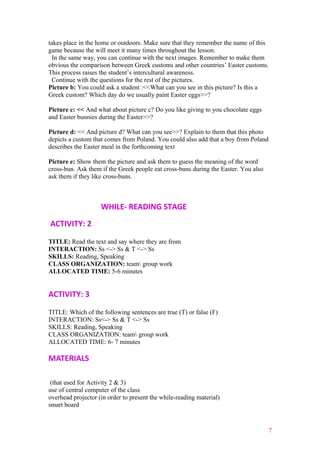 takes place in the home or outdoors. Make sure that they remember the name of this
game because the will meet it many times throughout the lesson.
In the same way, you can continue with the next images. Remember to make them
obvious the comparison between Greek customs and other countries’ Easter customs.
This process raises the student’s intercultural awareness.
Continue with the questions for the rest of the pictures.
Picture b: You could ask a student :<<What can you see in this picture? Is this a
Greek custom? Which day do we usually paint Easter eggs>>?
Picture c: << And what about picture c? Do you like giving to you chocolate eggs
and Easter bunnies during the Easter>>?
Picture d: << And picture d? What can you see>>? Explain to them that this photo
depicts a custom that comes from Poland. You could also add that a boy from Poland
describes the Easter meal in the forthcoming text
Picture e: Show them the picture and ask them to guess the meaning of the word
cross-bun. Ask them if the Greek people eat cross-buns during the Easter. You also
ask them if they like cross-buns.
WHILE- READING STAGE
ACTIVITY: 2
TITLE: Read the text and say where they are from
INTERACTION: Ss <-> Ss & T <-> Ss
SKILLS: Reading, Speaking
CLASS ORGANIZATION: team group work
ALLOCATED TIME: 5-6 minutes
ACTIVITY: 3
TITLE: Which of the following sentences are true (T) or false (F)
INTERACTION: Ss<-> Ss & T <-> Ss
SKILLS: Reading, Speaking
CLASS ORGANIZATION: team group work
ALLOCATED TIME: 6- 7 minutes
MATERIALS
(that used for Activity 2 & 3)
use of central computer of the class
overhead projector (in order to present the while-reading material)
smart board
7
 
