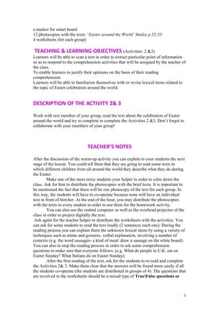 a marker for smart board
12 photocopies with the texts: ‘Easter around the World’ Smiley p.52-53
4 worksheets (for each group)
TEACHING & LEARNING OBJECTIVES (Activities: 2 &3)
Learners will be able to scan a text in order to extract particular point of information
so as to respond to the comprehension activities that will be assigned by the teacher of
the class.
To enable learners to justify their opinions on the basis of their reading
comprehension.
Learners will be able to familiarize themselves with or revise lexical items related to
the topic of Easter celebration around the world.
DESCRIPTION OF THE ACTIVITY 2& 3
Work with rest member of your group, read the text about the celebration of Easter
around the world and try to complete to complete the Activities 2 &3. Don’t forget to
collaborate with your members of your group!
TEACHER’S NOTES
After the discussion of the warm-up activity you can explain to your students the next
stage of the lesson. You could tell them that they are going to read some texts in
which different children from all around the world they describe what they do during
the Easter.
Make one of the most noisy students your helper in order to calm down the
class. Ask for him to distribute the photocopies with the brief texts. It is important to
be mentioned the fact that there will be one photocopy of the text for each group. In
this way, the students will have to co-operate because none will have an individual
text in front of himher. At the end of the hour, you may distribute the photocopies
with the texts to every student in order to use them for the homework activity.
You can also use the central computer as well as the overhead projector of the
class in order to project digitally the text.
Ask again for the teacher helper to distribute the worksheets with the activities. You
can ask for some students to read the text loudly (2 sentences each one). During the
reading process you can explain them the unknown lexical items by using a variety of
techniques such as mime and gestures, verbal explanation, involving a number of
contexts (e.g. the word sausages- a kind of meat draw a sausage on the white board).
You can also to stop the reading process in order to ask some comprehension
questions to make sure that everyone follows. (e.g. What do people in U.K. eat on
Easter Sunday? What Italians do on Easter Sunday).
After the first reading of the text, ask for the students to re-read and complete
the Activities 2& 3. Make them clear that the answers will be found more easily if all
the students co-operate (the students are distributed in groups of 4). The questions that
are involved in the worksheets should be a mixed type of TrueFalse questions or
8
 