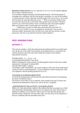 Questions of short answers (see the Appendix of 23-4-13). So, the students scan the
text in order to find the answers.
You could also change the process of checking the answers. Ask for the groups to
exchange their worksheets with the other group’s worksheets. So, ask for the students
to read the answers of their classmate and find together the correct answer. You could
motivate them by using the following words: << When your groups complete these
two activities (Activity 2& 3) ask for the other groups to give you their worksheet.
And now you will be the teachers! Take a colorful pen and correct them together!
Raise your hand in order to read loudly your classmates’ answers>>!
Furthermore, you have to make them aware about the time limit! An
innovative way to do that is to use an imaginative chronometer. You can use a
electronic bomb- chronometer that will show how much time the still have in their
possession. The time is up when the electronic bomb explode it!
POST- READING STAGE
ACTIVITY: 1
This activity includes a video that summarizes the reading material in an audiovisual
way. By the use of the audiovisual material, the learning process is connected with
real life situations and at the same time it helps the increase of the students’
intercultural awareness.
INTERACTION: T<-> Ss, Ss <->Ss
CLASS ORGANIZATION: Class Work
SKILLS: Reading (the video contains real photographic material with some words&
expressions), Viewing & Listening Skills
ALLOCATED TIME: 3 minutes
TEACHING AIDS MATERIAL: the central computer of the class & the smart board
connected with an overhead projector. Access to Internet in order to project the video
(see Appendix with the teaching material of 23-4-13)
TEACHING & LEARNING OBJECTIVES
To excite the young learners and increase the Intercultural awareness by juxtaposing
the Greek with British culture.
The learners will be able to see an authentic video related to the topic of Easter and
summarize the information of the text as well as the new vocabulary.
- DESCRIPTION OF THE ACTIVITY- TEACHER’S NOTES
Before, the video presentation explain to the students that they are going to see a brief
video that depicts photographic material and it is related to the topic of the Easter in
England. In addition, try to relate the video to the texts that they had already read
about the Easter. During the viewing of the video, you may focus on the repetition of
the new vocabulary that was presented in the texts.
9
 