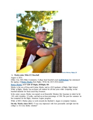 Porter Marley- Rigby, ID
1. Marley joins Miles CC Baseball
August 8, 2015
(Miles City, MT) Miles Community College head baseball coach Jeff Brabant has announced
the signing of Porter Marley from Rigby, ID for the 2015-2016 season.
Porter Marley- 6’2”-220- IF Rigby, ID/Rigby HS
Marley is the son of Greg and Catrina Marley and is a 2015 graduate of Rigby High School.
While at Rigby, Marley was an honor roll student for all four years while competing on the
baseball diamond for head coach Ray Swanson.
In his senior season, Marley was named as an Honorable Mention first baseman in which he hit
.342, with 6 doubles, 12 walks, and had an on base percentage of .500. The past few summers he
has competed for the Rigby American Legion program.
While at MCC, Marley plans to work towards his Bachelor’s degree in computer business.
On why Marley chose MCC: “I was very impressed with how personable and tight knit the
college is. It is very family oriented.”
 
