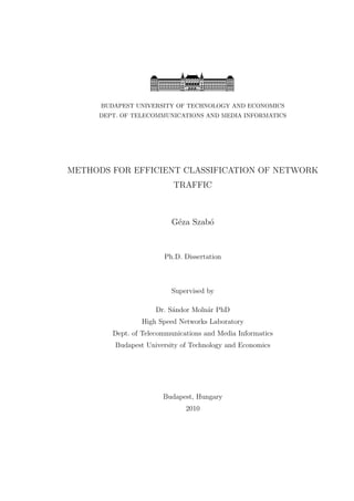 BUDAPEST UNIVERSITY OF TECHNOLOGY AND ECONOMICS
DEPT. OF TELECOMMUNICATIONS AND MEDIA INFORMATICS
METHODS FOR EFFICIENT CLASSIFICATION OF NETWORK
TRAFFIC
G´eza Szab´o
Ph.D. Dissertation
Supervised by
Dr. S´andor Moln´ar PhD
High Speed Networks Laboratory
Dept. of Telecommunications and Media Informatics
Budapest University of Technology and Economics
Budapest, Hungary
2010
 