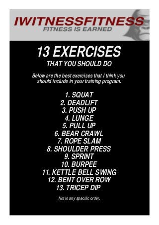 13 EXERCISES
THAT YOU SHOULD DO
Below are the best exercises that I think you
should include in your training program.
1. SQUAT
2. DEADLIFT
3. PUSH UP
4. LUNGE
5. PULL UP
6. BEAR CRAWL
7. ROPE SLAM
8. SHOULDER PRESS
9. SPRINT
10. BURPEE
11. KETTLE BELL SWING
12. BENT OVER ROW
13. TRICEP DIP
Not in any specific order.
 