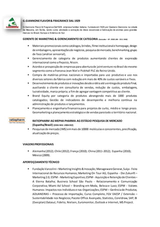 G.GIANNONEFLAVOR& FRAGRANCE DAL 1929
G.Giannone Flavor & Fragrance Dal1929, empresa familiar italiana, fundada em 1929 por Gaetano Giannone na cidade
de Messina, em Sicília, tendo como atividade a extração de óleos essenciais e fabricação de aromas para grandes
marcas no Brasil, Europa e América do Sul.
GERENTE DE MARKETING & GERENCAMENTO DE CATEGORIA (Sorocaba – SP- 2008 JAN - 2011 MAI)
 Materiaispromocionaiscomocatálogos,brindes,filme institucionale homepage,design
de embalagens,apresentaçõesde negócios,pesquisademercado,benchmarking,grupo
de foco (análise sensorial),
 Gerenciamento de categoria de produtos aumentando clientes de expressão
internacional como a Pepsico, Nissin.
 Acordose prospecçãode empresaspara aberturade jointventure noBrasil do mesmo
segmento como a francesa Jean Niel e PickHall PLC do Reino Unido.
 Compra de matérias primas nacionais e importadas para uso produtivo e uso nos
diversos setores da fábrica com redução em mais de 40% de custos variáveis e fixos.
 Desenvolvimentode produtose inovaçõesdesdeaidéiaaté aentregadoprodutofinal,
auxiliando o cliente em consultoria de vendas, redução de custos, embalagens,
lucratividade, marca própria; a fim de agregar vantagem competitiva ao cliente.
 Brand Equity por categoria de produtos abrangendo mais de 1000 produtos
catalogados; Gestão de indicadores de desempenho e melhoria contínua na
administração de produtos e lançamentos.
 Planejamento e engenharia financeira para projetos de curto, médio e longo prazo.
Geomarketinge planejamentoestratégicoe de vendasparatodo o território nacional.
RATIOPHARM AG MEPHA PHARMA AG ESTÁGIO PESQUISA DE MERCADO
(Espanha/Brasil) (2006 MAI -2006DEZ)
 Pesquisasde mercado(IMS) emmaisde 10000 moléculase concorrentes,precificação,
atualizaçãode preços.
VIAGENSPROFISSIONAIS
 Alemanha(2012); Chile (2012);França (2010); China(2011-2012); Espanha (2010);
México(2009).
APERFEIÇOAMENTO TÉCNICO
 FundaçãoVanzolini–MarketingInsights&Inovação;ManagewareGeneve,Suíça- Feira
Internacional de Recursos Humanos; Marketing On Tour AG, Espanha - Die Zukunft –
Marketing2.0; ESPM - MarketingEsportivo;ESPM - Aquisiçãoe Retençãode Clientes–
A Eterna Batalha; Business School São Paulo - Relacionamento e Comunicação
Corporativa; Miami Ad School – Branding em Moda, Beleza e Luxo; ESPM - Valores
Humanos: Impactosnos Indivíduose nas Organizações;ESPM – Gerênciade Produtos;
ADUANEIRAS – Processo de Importação, Curso Completo; FGV EAESP / Extensão –
Sustentabilidade nos Negócios; Pacote Office Avançado, Statistics, Coreldraw, SAP, BI
(Execplan) Datasul, Fidelio, Nielsen, Euromonitor, Outlook e Internet, MS Project.
 
