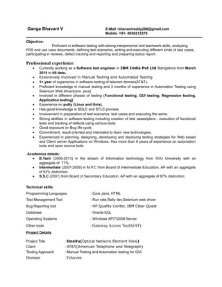 Ganga Bhavani V E-Mail :bhavanireddy208@gmail.com
Mobile: +91- 8050213376
Objective:
Proficient in software testing with strong interpersonal and teamwork skills, analyzing
FRS and use case documents, defining test scenarios, writing and executing different kinds of test cases,
participating in reviews, defect tracking and reporting and preparing status report.
Professional experience:
• Currently working as a Software test engineer in IBM India Pvt Ltd Bangalore from March
2015 to till date.
• Extensively involved in Manual Testing and Automated Testing
• 1+ year of experience in software testing of telecom domain(AT&T).
• Proficient knowledge in manual testing and 3 months of experience in Automation Testing using
Selenium Web driver(core java)
• Involved in different phases of testing (Functional testing, GUI testing, Regression testing,
Application testing)
• Experience on putty (Linux and Unix).
• Has good knowledge in SDLC and STLC process.
• Involvement in preparation of test scenarios, test cases and executing the same.
• Strong abilities in software testing including creation of test cases/plans , execution of functional
tests and tracking of defects using various tools.
• Good exposure on Bug life cycle.
• Commitment, result oriented and interested to learn new technologies.
• Experienced in planning, designing, developing and deploying testing strategies for Web based
and Client server Applications on Windows. Has more than 6 years of experience on automation
tools and open source tools
Academics details:
• B.Tech (2009-2013) in the stream of Information technology from SVU University with an
aggregate of 77%.
• Intermediate (2007-2009) in M.P.C from Board of Intermediate Education, AP with an aggregate
of 93% distinction.
• S.S.C (2007) from Board of Secondary Education, AP with an aggregate of 87% distinction.
Technical skills:
Programming Languages : Core Java, HTML
Test Management Tool : Run rate,Rally dev,Selenium web driver
Bug Reporting tool : HP Quality Center, IBM Clear Quest
Database : Oracle-SQL
Operating Systems : Windows XP/7/2008 Server
Other tools : Gateway Access Tool(GAT)
Project Details
Project Title : OneVu(Optical Network Element View)
Client : AT&T(American Telephone and Telegraph)
Testing Approach : Manual Testing and Automation testing for GUI
Domain :Telecom
 